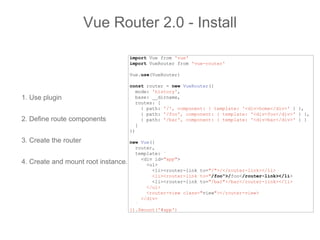 1. Use plugin
2. Define route components
3. Create the router
4. Create and mount root instance.
Vue Router 2.0 - Install
import Vue from 'vue'
import VueRouter from 'vue-router'
Vue.use(VueRouter)
const router = new VueRouter({
mode: 'history',
base: __dirname,
routes: [
{ path: '/', component: { template: '<div>home</div>' } },
{ path: '/foo', component: { template: '<div>foo</div>' } },
{ path: '/bar', component: { template: '<div>bar</div>' } }
]
})
new Vue({
router,
template: `
<div id="app">
<ul>
<li><router-link to="/">/</router-link></li>
<li><router-link to="/foo">/foo</router-link></li>
<li><router-link to="/bar">/bar</router-link></li>
</ul>
<router-view class="view"></router-view>
</div>
`
}).$mount('#app')
 