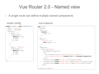 • A single route can define multiple named components
Vue Router 2.0 - Named view
const router = new VueRouter({
mode: 'history',
base: __dirname,
routes: [
{ path: '/',
components: {
default: Foo,
a: Bar,
b: Baz
}
},
{
path: '/other',
components: {
default: Baz,
a: Bar,
b: Foo
}
}
]
})
new Vue({
router,
data () {
return {
name: 'b'
}
},
watch: {
'$route' () {
this.name = 'a'
}
},
template: `
<div id="app">
<h1>Named Views</h1>
<ul>
<li><router-link to="/">/</router-link></li>
<li><router-link to="/other">/other</router-link></li>
</ul>
<router-view class="view one"></router-view>
<router-view class="view two" :name="name"></router-view>
<router-view class="view three" name="b"></router-view>
</div>
`
}).$mount('#app')
router config vue instance
 