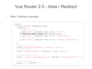 • Alias / Redirect examples
Vue Router 2.0 - Alias / Redirect
routes: [
{ path: '/home', component: Home,
children: [
// absolute alias
{ path: 'foo', component: Foo, alias: '/foo' },
// relative alias (alias to /home/bar-alias)
{ path: 'bar', component: Bar, alias: 'bar-alias' },
// multiple aliases
{ path: 'baz', component: Baz, alias: ['/baz', 'baz-alias'] }
]
},
// absolute redirect
{ path: '/absolute-redirect', redirect: '/bar' },
// named redirect
{ path: '/named-redirect', redirect: { name: 'baz' }},
// redirect with params
{ path: '/redirect-with-params/:id', redirect: '/with-params/:id' },
// catch all redirect
{ path: '*', redirect: '/' }
]
 