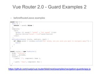 • beforeRouterLeave examples
Vue Router 2.0 - Guard Examples 2
const Baz = {
data () {
return { saved: false }
},
template: `
<div>
<p>baz ({{ saved ? 'saved' : 'not saved' }})<p>
<button @click="saved = true">save</button>
</div>
`,
beforeRouteLeave (route, redirect, next) {
if (this.saved || window.confirm('Not saved, are you sure you want to navigate away?')) {
next()
}
}
}
const router = new VueRouter({
mode: 'history',
base: __dirname,
routes: [
{ path: '/', component: Home },
{ path: '/baz', component: Baz }
]
})
https://github.com/vuejs/vue-router/blob/next/examples/navigation-guards/app.js
 
