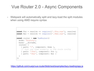 • Webpack will automatically split and lazy-load the split modules
when using AMD require syntax
Vue Router 2.0 - Async Components
const Foo = resolve => require(['./Foo.vue'], resolve)
const Bar = resolve => require(['./Bar.vue'], resolve)
const router = new VueRouter({
mode: 'history',
base: __dirname,
routes: [
{ path: '/', component: Home },
// Just use them normally in the route config
{ path: '/foo', component: Foo },
{ path: '/bar', component: Bar }
]
})
https://github.com/vuejs/vue-router/blob/next/examples/lazy-loading/app.js
 