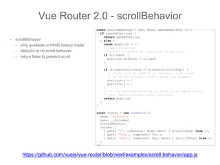 • scrollBehavior
• only available in html5 history mode
• defaults to no scroll behavior
• return false to prevent scroll
Vue Router 2.0 - scrollBehavior
const scrollBehavior = (to, from, savedPosition) => {
if (savedPosition) {
return savedPosition
} else {
const position = {}
// new navigation.
// scroll to anchor by returning the selector
if (to.hash) {
position.selector = to.hash
}
if (to.matched.some(m => m.meta.scrollToTop)) {
// cords will be used if no selector is provided,
// or if the selector didn't match any element.
position.x = 0
position.y = 0
}
// if the returned position is falsy or an empty object,
// will retain current scroll position.
return position
}
}
const router = new VueRouter({
mode: 'history',
base: __dirname,
scrollBehavior,
routes: [
{ path: '/', component: Home, meta: { scrollToTop: true }},
{ path: '/foo', component: Foo },
{ path: '/bar', component: Bar, meta: { scrollToTop: true }}
]
})
https://github.com/vuejs/vue-router/blob/next/examples/scroll-behavior/app.js
 
