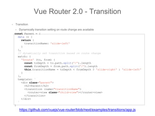 • Transition
• Dynamically transition setting on route change are available
Vue Router 2.0 - Transition
const Parent = {
data () {
return {
transitionName: 'slide-left'
}
},
// dynamically set transition based on route change
watch: {
'$route' (to, from) {
const toDepth = to.path.split('/').length
const fromDepth = from.path.split('/').length
this.transitionName = toDepth < fromDepth ? 'slide-right' : 'slide-left'
}
},
template: `
<div class="parent">
<h2>Parent</h2>
<transition :name="transitionName">
<router-view class="child-view"></router-view>
</transition>
</div>
`
}
https://github.com/vuejs/vue-router/blob/next/examples/transitions/app.js
 
