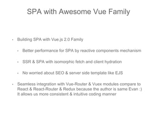 SPA with Awesome Vue Family
• Building SPA with Vue.js 2.0 Family
• Better performance for SPA by reactive components mechanism
• SSR & SPA with isomorphic fetch and client hydration
• No worried about SEO & server side template like EJS
• Seamless integration with Vue-Router & Vuex modules compare to
React & React-Router & Redux because the author is same Evan :)
It allows us more consistent & intuitive coding manner
 