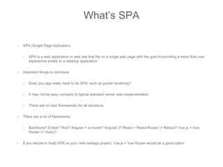 What’s SPA
• SPA (Single Page Aplication)
• SPA is a web application or web site that fits on a single web page with the goal of providing a more fluid user
experience similar to a desktop application.
• Important things to introduce
• Does you app really need to be SPA, such as partial rendering?
• It may not be easy compare to typical standard server side implementation
• There are no best frameworks for all situations
• There are a lot of frameworks
• Backbone? Ember? Riot? Angular + ui-router? Angular 2? React + React-Router (+ Redux)? Vue.js + Vue-
Router (+ Vuex)?
• If you decide to build SPA on your next webapp project, Vue.js + Vue Router would be a good option
 