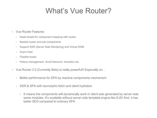 • Vue Router Features
• Dead simple for component mapping with routes
• Nested routes and sub components
• Support SSR (Server Side Rendering) and Virtual DOM
• Async load
• Flexible hooks
• History management, Scroll behavior, transition etc.
• Vue Router 2.0 (Currently Beta) is really powerful!! Especially on…
• Better performance for SPA by reactive components mechanism
• SSR & SPA with isomorphic fetch and client hydration
• It means the components will dynamically work in client side generated by server side
same modules. It’s available without server side template engine like EJS! And, it has
better SEO compared to ordinary SPA
What’s Vue Router?
 