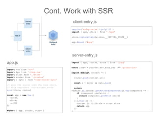 Cont. Work with SSR
import Vue from 'vue'
import App from './App.vue'
import store from './store'
import router from './router'
import { sync } from 'vuex-router-sync'
// sync the router with the vuex store.
// this registers `store.state.route`
sync(store, router)
const app = new Vue({
router,
store,
...App
})
export { app, router, store }
app.js
require('es6-promise').polyfill()
import { app, store } from './app'
store.replaceState(window.__INITIAL_STATE__)
app.$mount('#app')
client-entry.js
import { app, router, store } from './app'
const isDev = process.env.NODE_ENV !== 'production'
export default context => {
router.push(context.url)
const s = isDev && Date.now()
return
Promise.all(router.getMatchedComponents().map(component => {
if (component.preFetch) {
return component.preFetch(store)
}
})).then(() => {
context.initialState = store.state
return app
})
}
server-entry.js
 