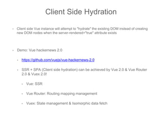 Client Side Hydration
• Client side Vue instance will attempt to "hydrate" the existing DOM instead of creating
new DOM nodes when the server-rendered="true" attribute exists
• Demo: Vue hackernews 2.0
• https://github.com/vuejs/vue-hackernews-2.0
• SSR + SPA (Client side hydration) can be achieved by Vue 2.0 & Vue Router
2.0 & Vuex 2.0!
• Vue: SSR
• Vue Router: Routing mapping management
• Vuex: State management & Isomorphic data fetch
 