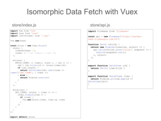 Isomorphic Data Fetch with Vuex
import Vue from 'vue'
import Vuex from 'vuex'
import {fetchItems} from './api'
Vue.use(Vuex)
const store = new Vuex.Store({
state: {
itemsPerPage: 20,
items: {/* [id: number]: Item */}
},
actions: {
FETCH_ITEMS: ({ commit, state }, { ids }) => {
ids = ids.filter(id => !state.items[id])
if (ids.length) {
return fetchItems(ids).then(items =>
commit('SET_ITEMS', { items }))
} else {
return Promise.resolve()
}
}
},
mutations: {
SET_ITEMS: (state, { items }) => {
items.forEach(item => {
if (item) {
Vue.set(state.items, item.id, item)
}
})
}
}
})
export default store
store/index.js store/api.js
import Firebase from 'firebase'
const api = new Firebase('https://hacker-
news.firebaseio.com/v0')
function fetch (child) {
return new Promise((resolve, reject) => {
api.child(child).once('value', snapshot => {
resolve(snapshot.val())
}, reject)
})
}
export function fetchItem (id) {
return fetch(`item/${id}`)
}
export function fetchItems (ids) {
return Promise.all(ids.map(id =>
fetchItem(id)))
}
 