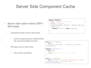 Server Side Component Cache
• Server side cache makes SSR +
SPA faster
• Component layer server side cache
• cache components by implementing
the serverCacheKey function
• API layer server side cache
• LRU cache examples:
const cache = inBrowser
? null
: (process.__API_CACHE__ || (process.__API_CACHE__ =
createCache()))
function createCache () {
return LRU({
max: 1000,
maxAge: 1000 * 60 * 15 // 15 min cache
})
}
const api = inBrowser
? new Firebase('https://hacker-news.firebaseio.com/v0')
: (process.__API__ || (process.__API__ =
createServerSideAPI()))
export default {
name: 'item', // required
props: ['item'],
serverCacheKey: props => props.item.id,
render (h) {
return h('div', this.item.id)
}
}
 