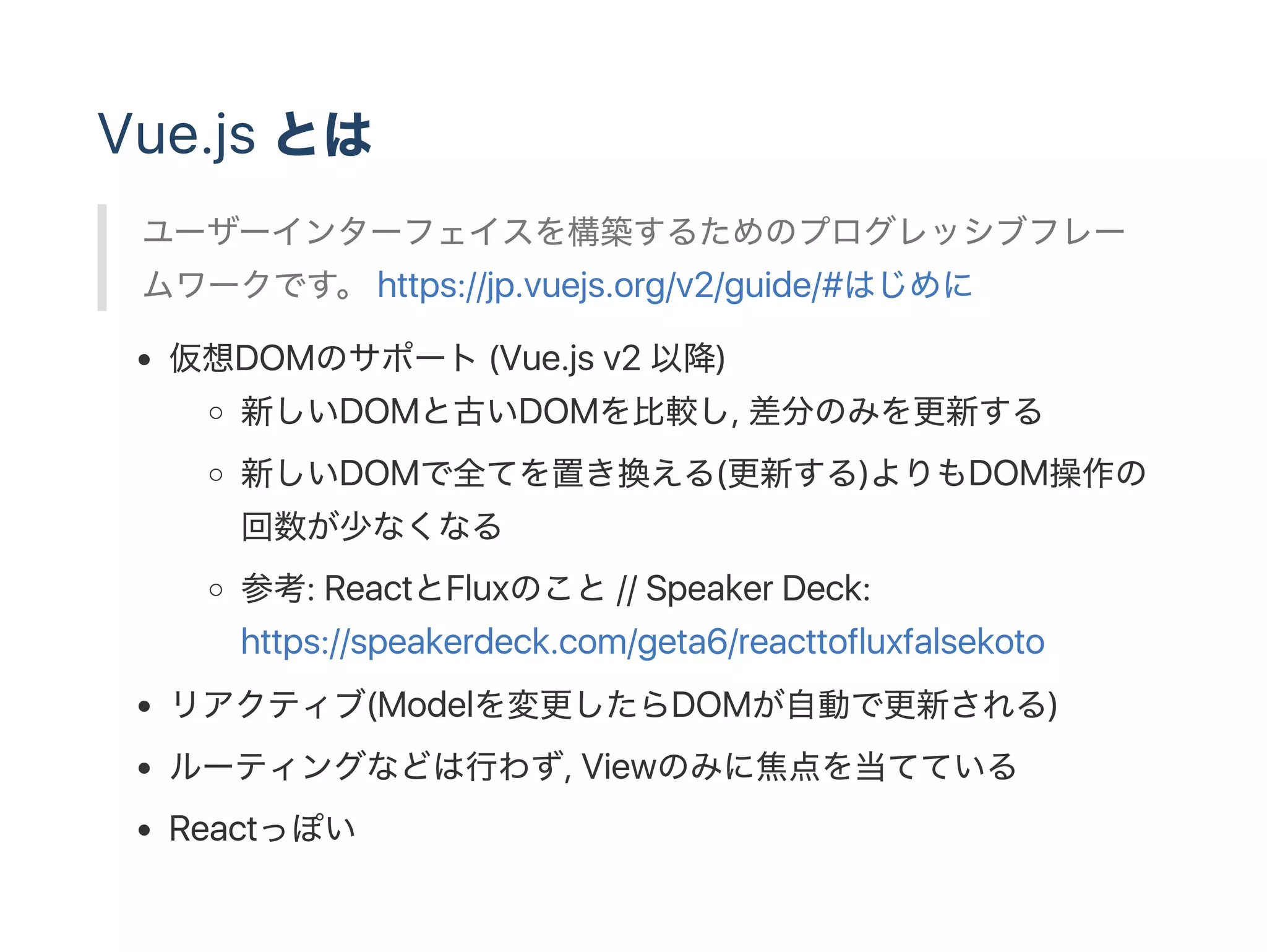 Vue.js とは
ユーザーインターフェイスを構築するためのプログレッシブフレー
ムワークです。 https://jp.vuejs.org/v2/guide/#はじめに
仮想DOMのサポート(Vue.js v2 以降)
新しいDOMと古いDOMを比較し, 差分のみを更新する
新しいDOMで全てを置き換える(更新する)よりもDOM操作の
回数が少なくなる
参考: ReactとFluxのこと// Speaker Deck:
https://speakerdeck.com/geta6/reacttofluxfalsekoto
リアクティブ(Modelを変更したらDOMが自動で更新される)
ルーティングなどは行わず, Viewのみに焦点を当てている
Reactっぽい
 