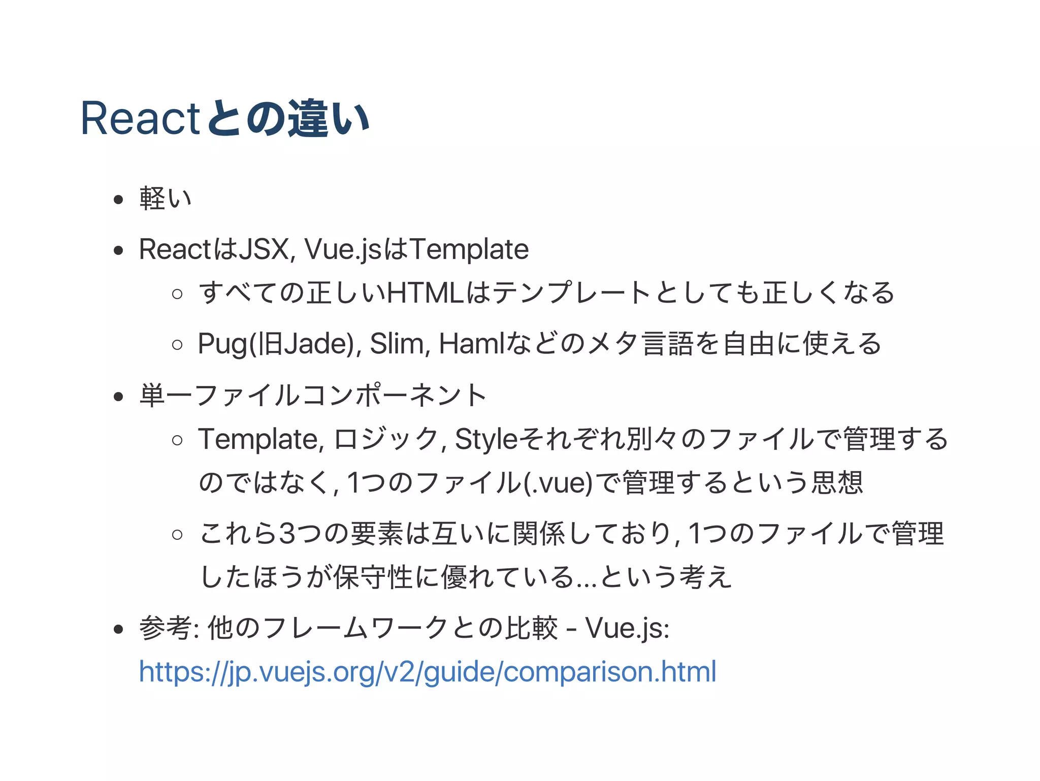 Reactとの違い
軽い
ReactはJSX, Vue.jsはTemplate
すべての正しいHTMLはテンプレートとしても正しくなる
Pug(旧Jade), Slim, Hamlなどのメタ言語を自由に使える
単一ファイルコンポーネント
Template, ロジック, Styleそれぞれ別々のファイルで管理する
のではなく, 1つのファイル(.vue)で管理するという思想
これら3つの要素は互いに関係しており, 1つのファイルで管理
したほうが保守性に優れている...という考え
参考: 他のフレームワークとの比較‑ Vue.js:
https://jp.vuejs.org/v2/guide/comparison.html
 