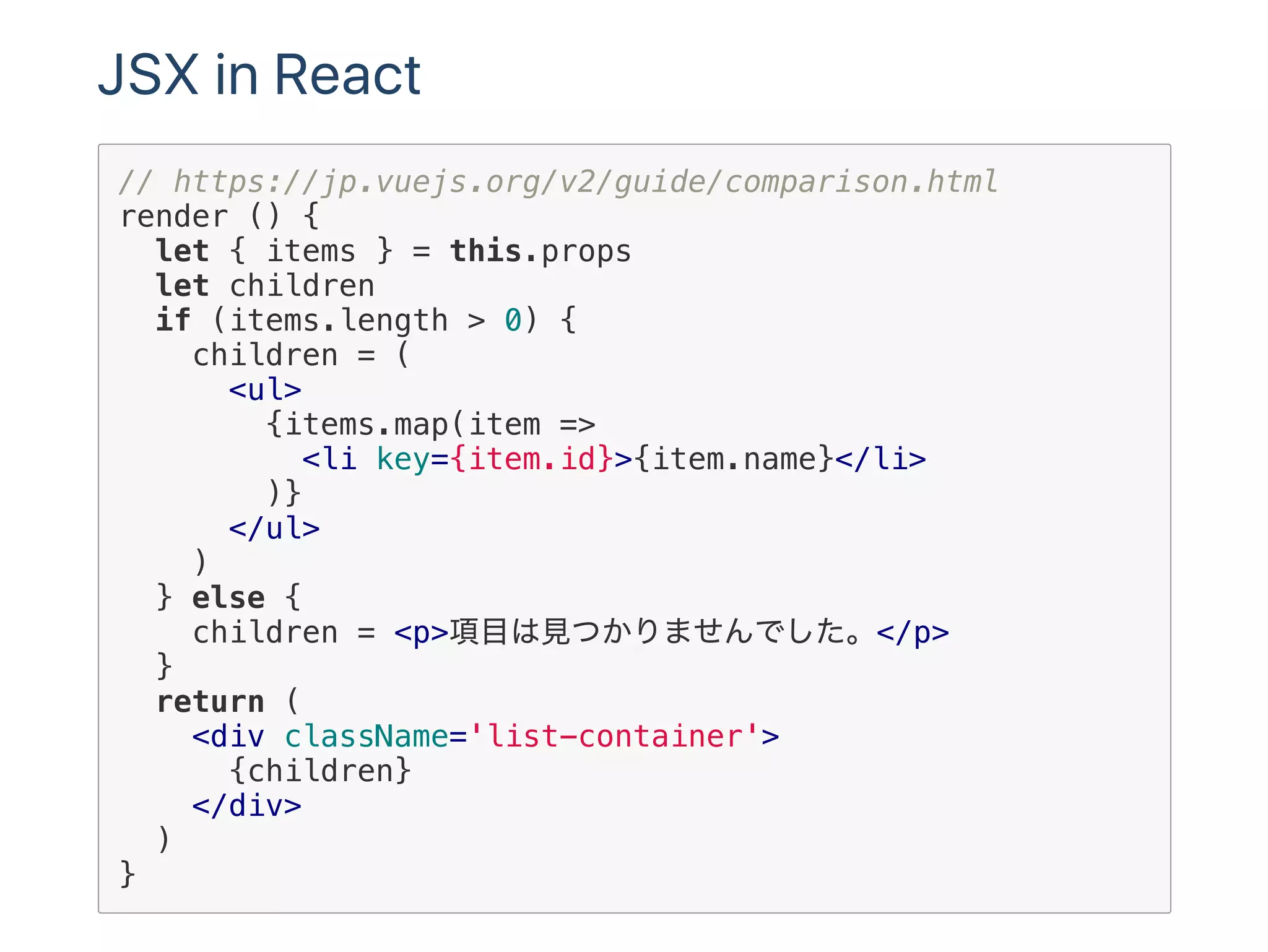 JSX in React
// https://jp.vuejs.org/v2/guide/comparison.html
render () {
let { items } = this.props
let children
if (items.length > 0) {
children = (
<ul>
{items.map(item =>
<li key={item.id}>{item.name}</li>
)}
</ul>
)
} else {
children = <p>項目は見つかりませんでした。</p>
}
return (
<div className='list-container'>
{children}
</div>
)
}
 