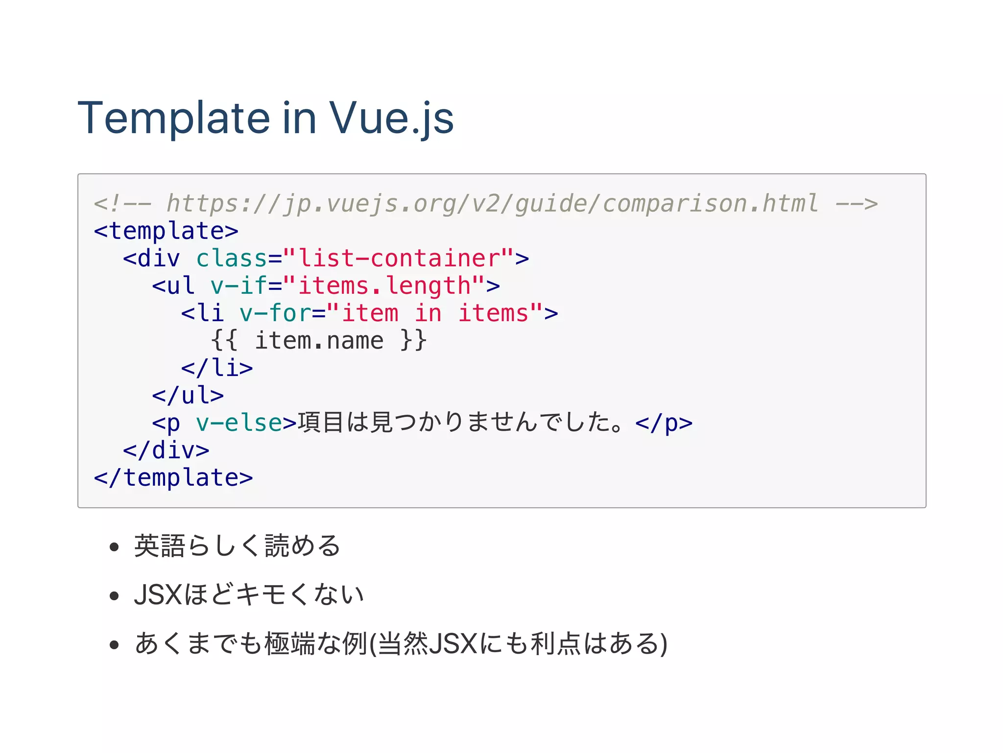 Template in Vue.js
<!-- https://jp.vuejs.org/v2/guide/comparison.html -->
<template>
<div class="list-container">
<ul v-if="items.length">
<li v-for="item in items">
{{ item.name }}
</li>
</ul>
<p v-else>項目は見つかりませんでした。</p>
</div>
</template>
英語らしく読める
JSXほどキモくない
あくまでも極端な例(当然JSXにも利点はある)
 