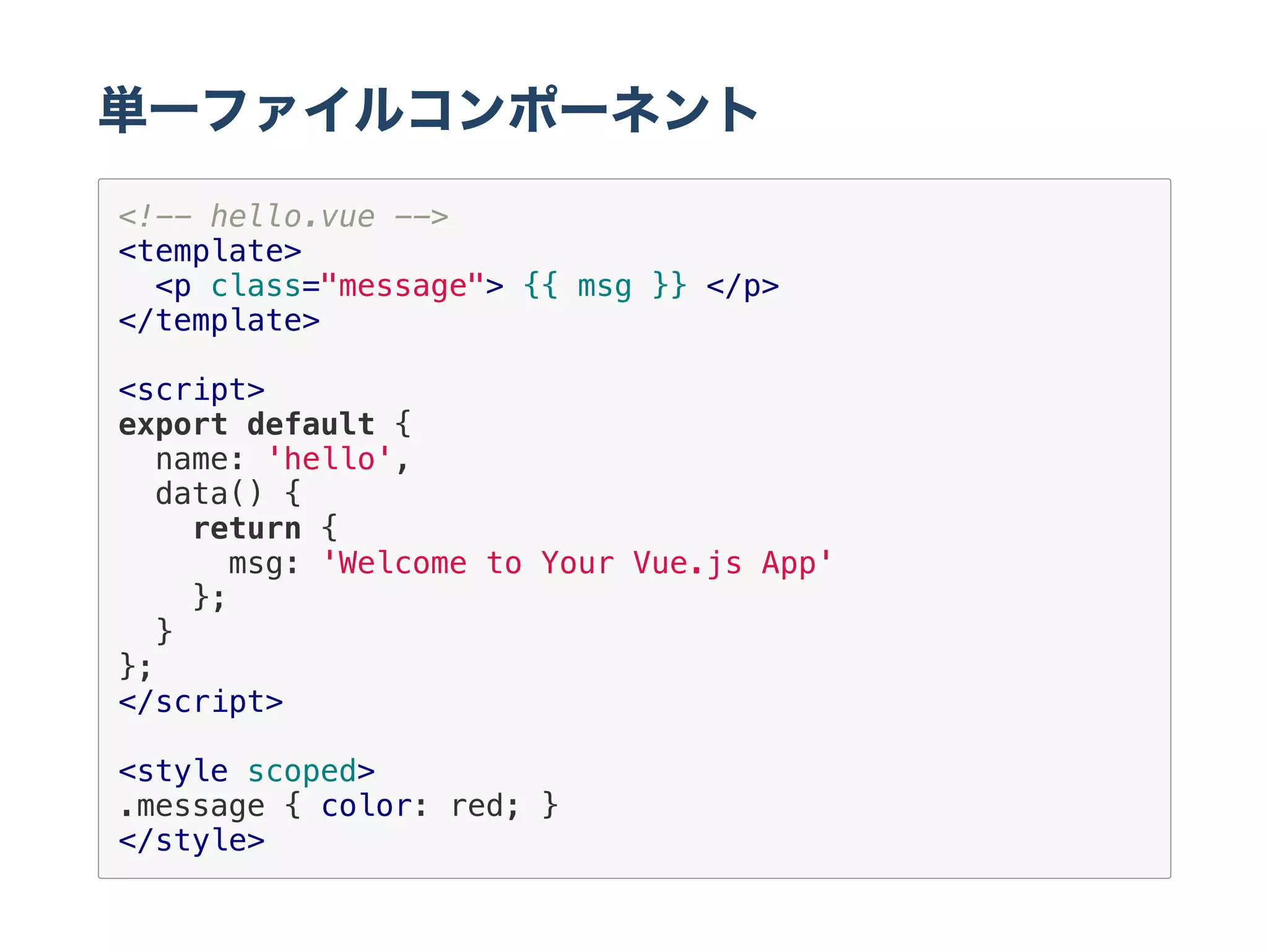 単一ファイルコンポーネント
<!-- hello.vue -->
<template>
<p class="message"> {{ msg }} </p>
</template>
<script>
export default {
name: 'hello',
data() {
return {
msg: 'Welcome to Your Vue.js App'
};
}
};
</script>
<style scoped>
.message { color: red; }
</style>
 