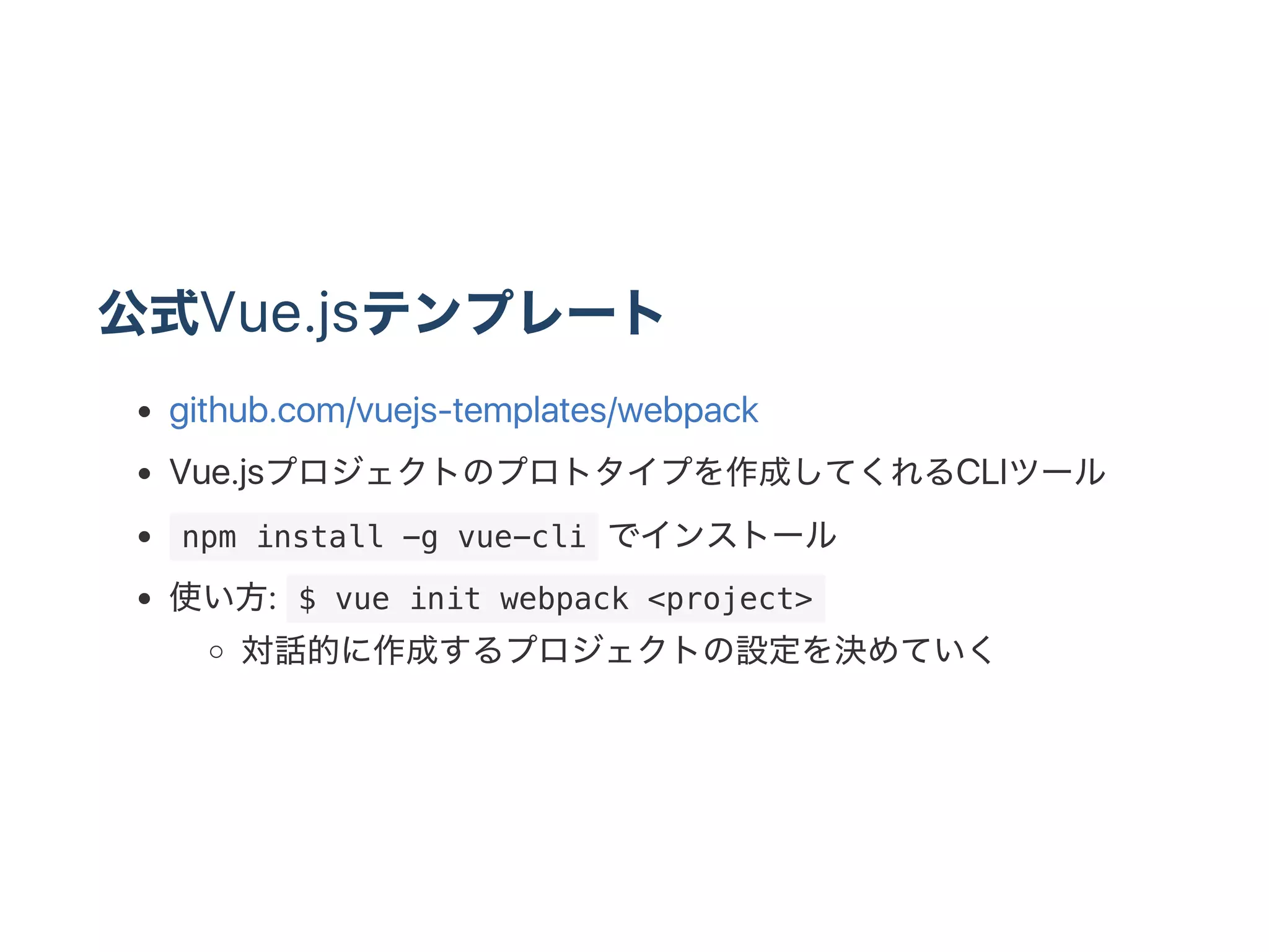 公式Vue.jsテンプレート
github.com/vuejs‑templates/webpack
Vue.jsプロジェクトのプロトタイプを作成してくれるCLIツール
 npm install -g vue-cli でインストール
使い方:  $ vue init webpack <project> 
対話的に作成するプロジェクトの設定を決めていく
 