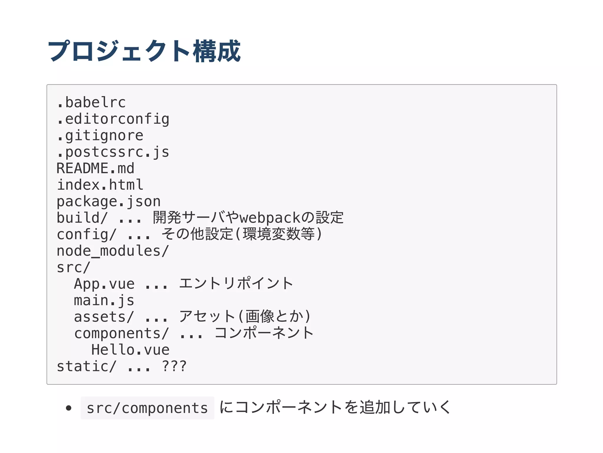 プロジェクト構成
.babelrc
.editorconfig
.gitignore
.postcssrc.js
README.md
index.html
package.json
build/ ... 開発サーバやwebpackの設定
config/ ... その他設定(環境変数等)
node_modules/
src/
App.vue ... エントリポイント
main.js
assets/ ... アセット(画像とか)
components/ ... コンポーネント
Hello.vue
static/ ... ???
 src/components にコンポーネントを追加していく
 