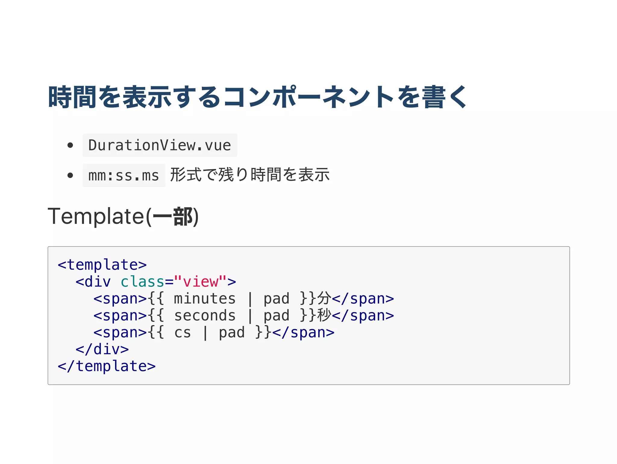 時間を表示するコンポーネントを書く
 DurationView.vue 
 mm:ss.ms 形式で残り時間を表示
Template(一部)
<template>
<div class="view">
<span>{{ minutes | pad }}分</span>
<span>{{ seconds | pad }}秒</span>
<span>{{ cs | pad }}</span>
</div>
</template>
 