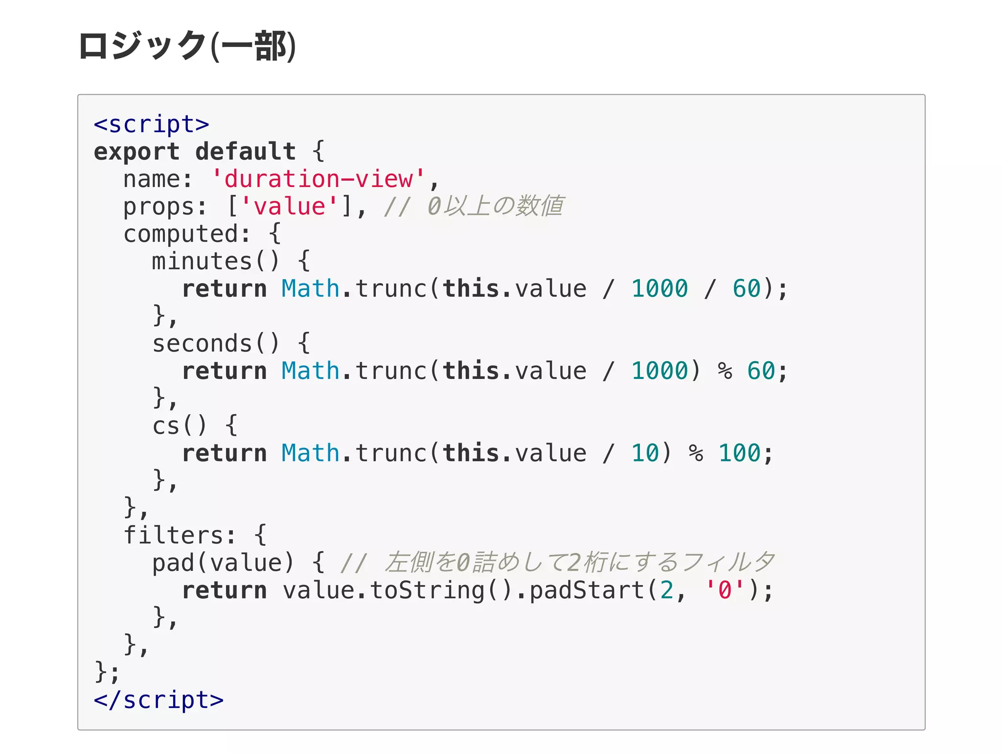 ロジック(一部)
<script>
export default {
name: 'duration-view',
props: ['value'], // 0以上の数値
computed: {
minutes() {
return Math.trunc(this.value / 1000 / 60);
},
seconds() {
return Math.trunc(this.value / 1000) % 60;
},
cs() {
return Math.trunc(this.value / 10) % 100;
},
},
filters: {
pad(value) { // 左側を0詰めして2桁にするフィルタ
return value.toString().padStart(2, '0');
},
},
};
</script>
 
