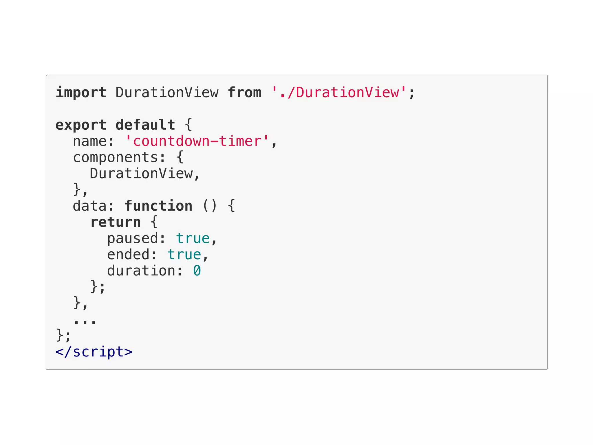 import DurationView from './DurationView';
export default {
name: 'countdown-timer',
components: {
DurationView,
},
data: function () {
return {
paused: true,
ended: true,
duration: 0
};
},
...
};
</script>
 