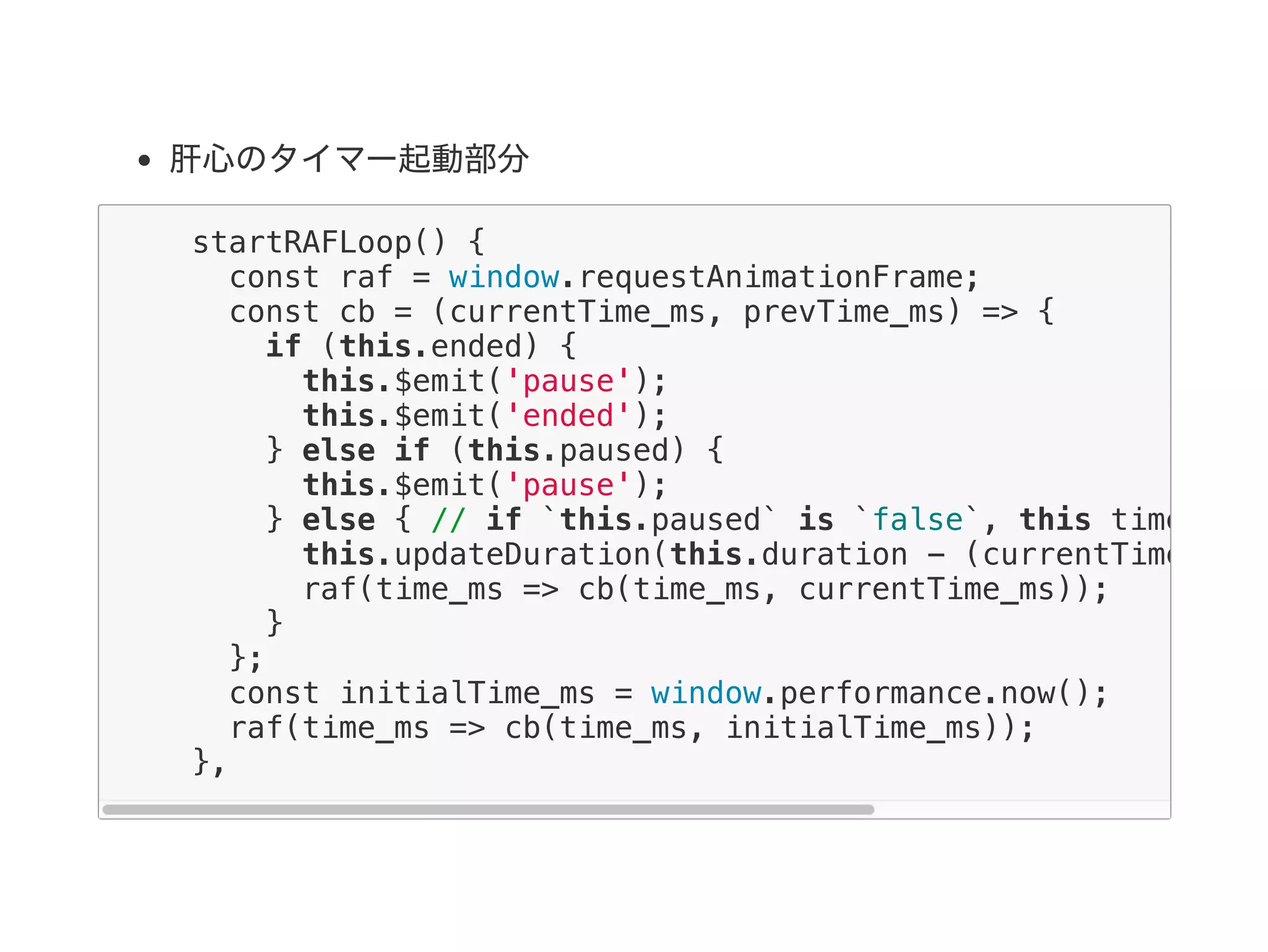 肝心のタイマー起動部分
startRAFLoop() {
const raf = window.requestAnimationFrame;
const cb = (currentTime_ms, prevTime_ms) => {
if (this.ended) {
this.$emit('pause');
this.$emit('ended');
} else if (this.paused) {
this.$emit('pause');
} else { // if `this.paused` is `false`, this timer
this.updateDuration(this.duration - (currentTime_ms -
raf(time_ms => cb(time_ms, currentTime_ms));
}
};
const initialTime_ms = window.performance.now();
raf(time_ms => cb(time_ms, initialTime_ms));
},
 