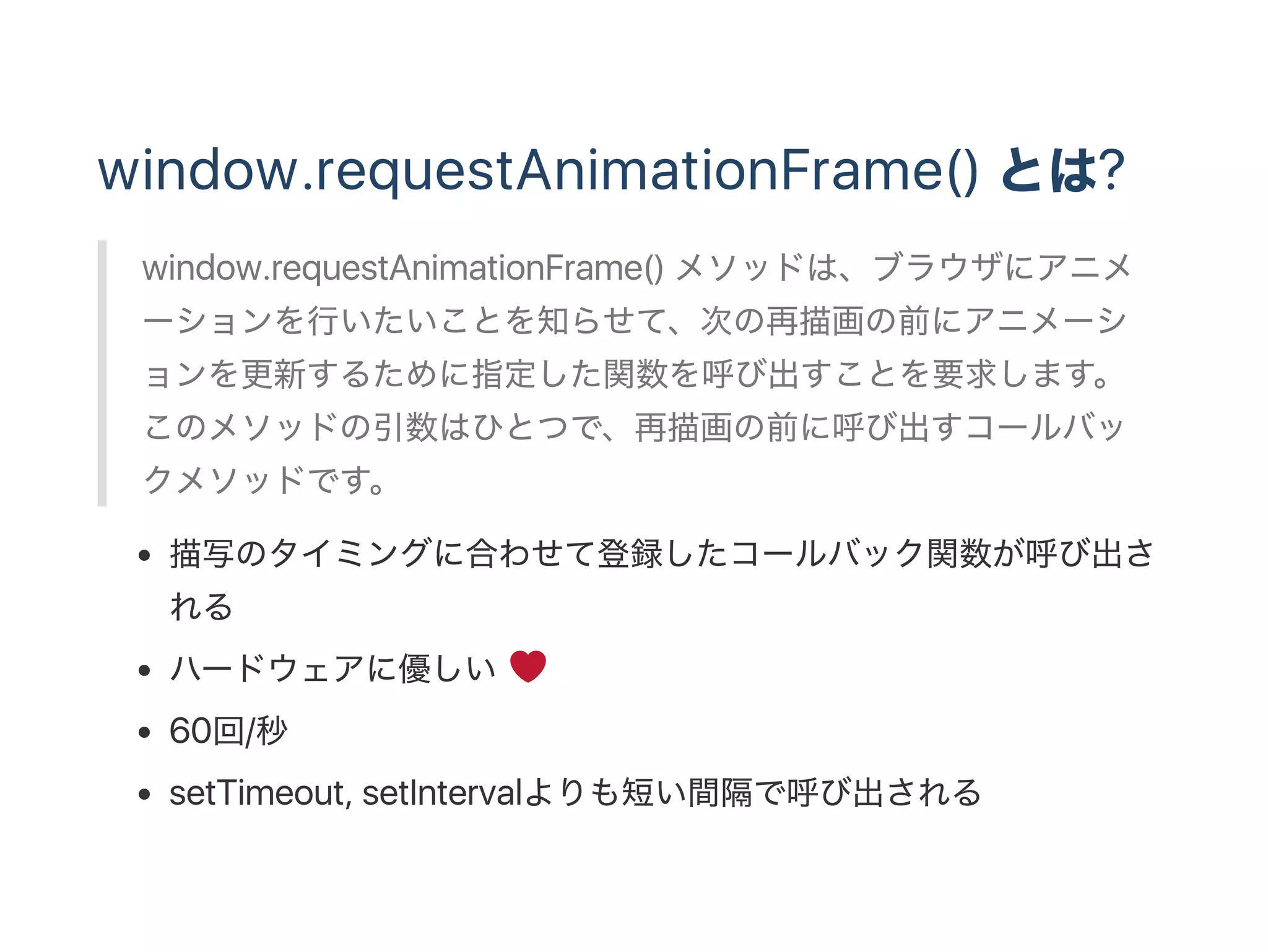window.requestAnimationFrame() とは?
window.requestAnimationFrame() メソッドは、ブラウザにアニメ
ーションを行いたいことを知らせて、次の再描画の前にアニメーシ
ョンを更新するために指定した関数を呼び出すことを要求します。
このメソッドの引数はひとつで、再描画の前に呼び出すコールバッ
クメソッドです。
描写のタイミングに合わせて登録したコールバック関数が呼び出さ
れる
ハードウェアに優しい
60回/秒
setTimeout, setIntervalよりも短い間隔で呼び出される
 
