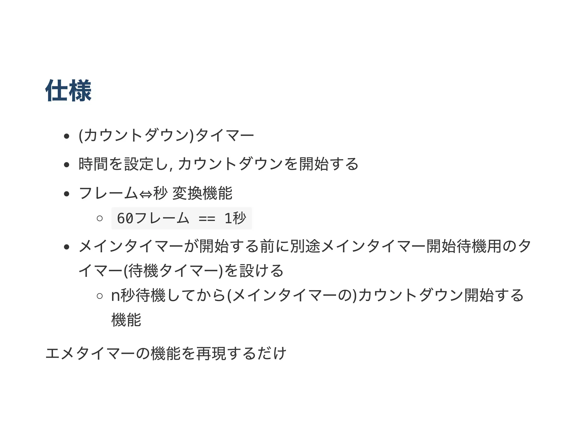仕様
(カウントダウン)タイマー
時間を設定し, カウントダウンを開始する
フレーム⇔秒変換機能
 60フレーム == 1秒 
メインタイマーが開始する前に別途メインタイマー開始待機用のタ
イマー(待機タイマー)を設ける
n秒待機してから(メインタイマーの)カウントダウン開始する
機能
エメタイマーの機能を再現するだけ
 