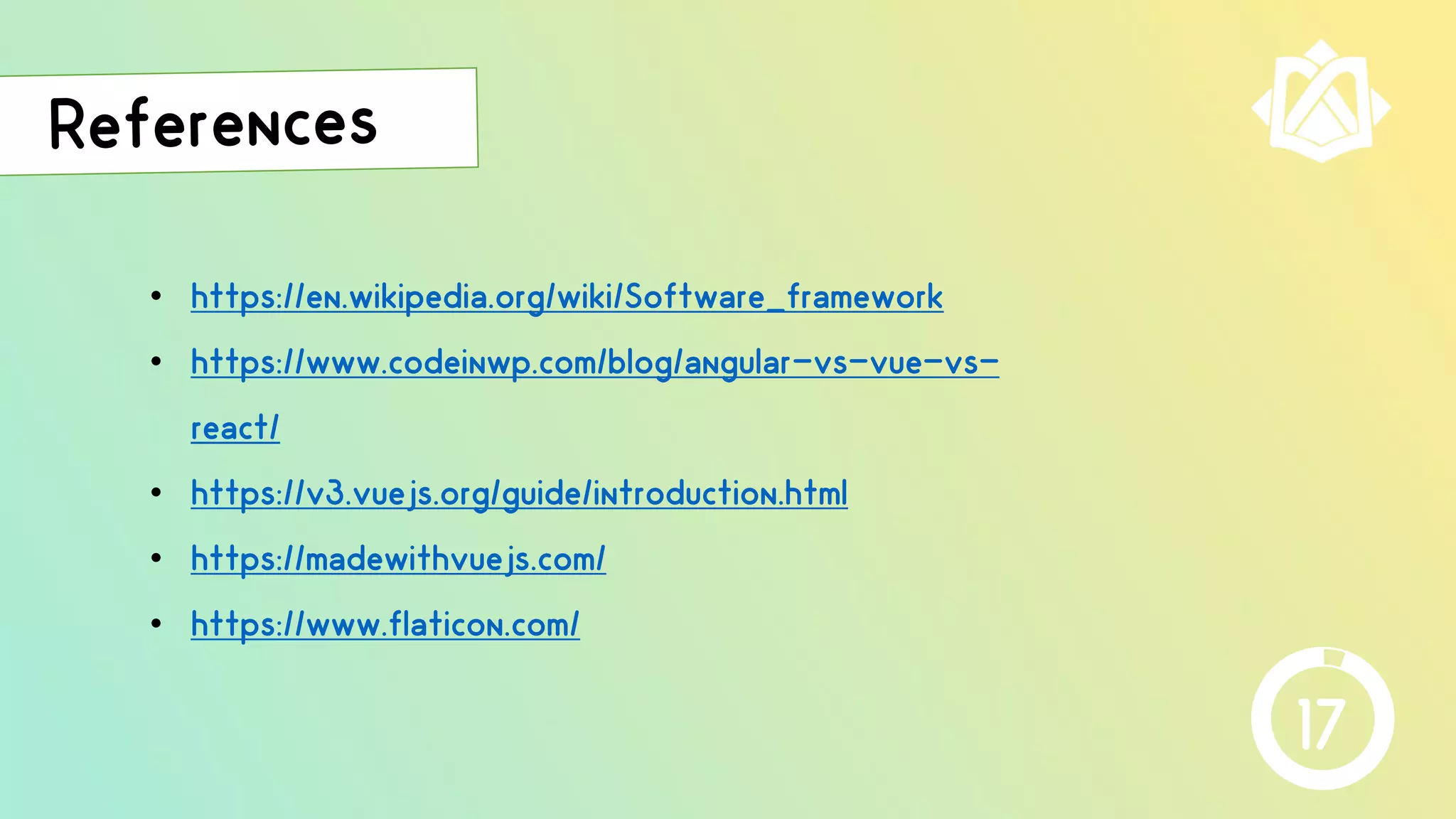 • https://en.wikipedia.org/wiki/Software_framework
• https://www.codeinwp.com/blog/angular-vs-vue-vs-
react/
• https://v3.vuejs.org/guide/introduction.html
• https://madewithvuejs.com/
• https://www.flaticon.com/
17
 