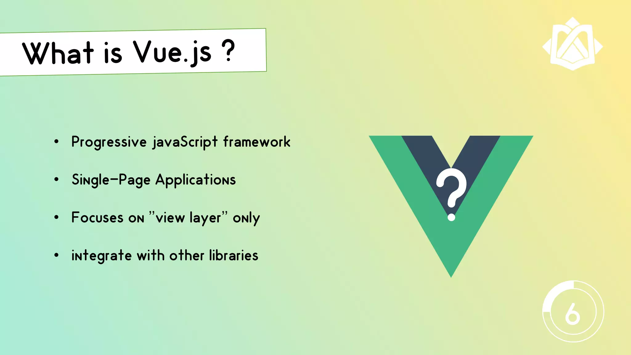 • Progressive javaScript framework
• Single-Page Applications
• Focuses on ’’view layer’’ only
• integrate with other libraries
?
6
 