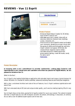 REVIEWS - Vue 11 Esprit
ViewUserReviews
Average Customer Rating
5.0 out of 5
Product Feature
Enhanced Digital Nature Creation for 3D Artists:q
easy to learn & easy to use!
Affordable pack full of content: ships with anq
extensive collection of preset trees, buildings,
scenes, characters, etc...
Direct access to Cornucopia3D content and helpfulq
user community, allowing you to get in touch with
thousands of artists and exchange tips and tricks
Import content in all popular 3D formats (forq
instance Poser characters load & render)
Unrivaled natural 3D creation power withq
photo-realistic lighting, create HD results, ready
for web or print
Read moreq
Product Description
In keeping with e-on's commitment to provide substantial, cutting-edge features and
improvements to our valued users and customers who share our passion for Digital Nature, we are
pleased to introduce Vue 11.
What's in the Box?
Vue 11 Esprit is the leading Digital Nature application with extended import and scenery control features for
serious 3D Artists. It is focused on intuitive workflow, advanced rendering features and Poser/Daz integration.
With a clear, uncluttered interface and state of the art features, Vue 11 Esprit combines sophistication with
ease of use.
With Vue's renowned natural 3D tools and unique render quality, you'll soon be creating inspiring 3D art in any
style.
Vue 11 Esprit ships on two disks, packed full of quality content for use in your scenes. The content included
with Vue 11 Esprit features over 190 3D objects (of which 18 animals, 28 buildings, 5 characters, 21 vehicles,
etc) as well as over 50 additional plant species and 10 new sets.
 