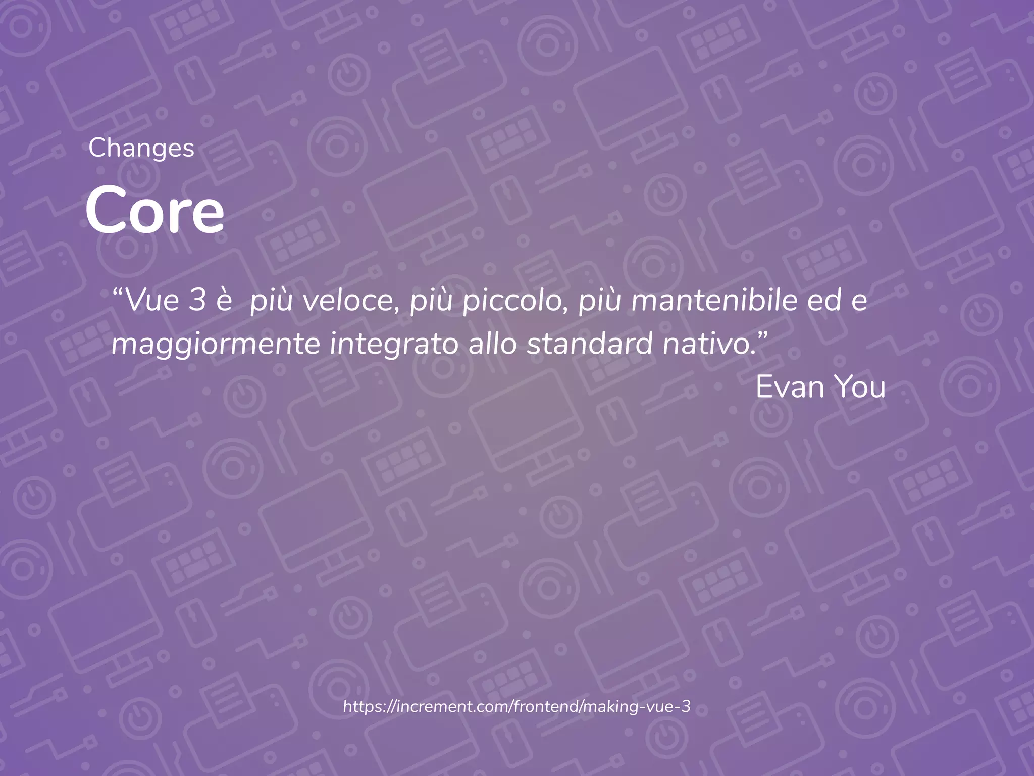 Core
Changes
https://increment.com/frontend/making-vue-3
“Vue 3 è  più veloce, più piccolo, più mantenibile ed e
maggiormente integrato allo standard nativo.”
Evan You
 