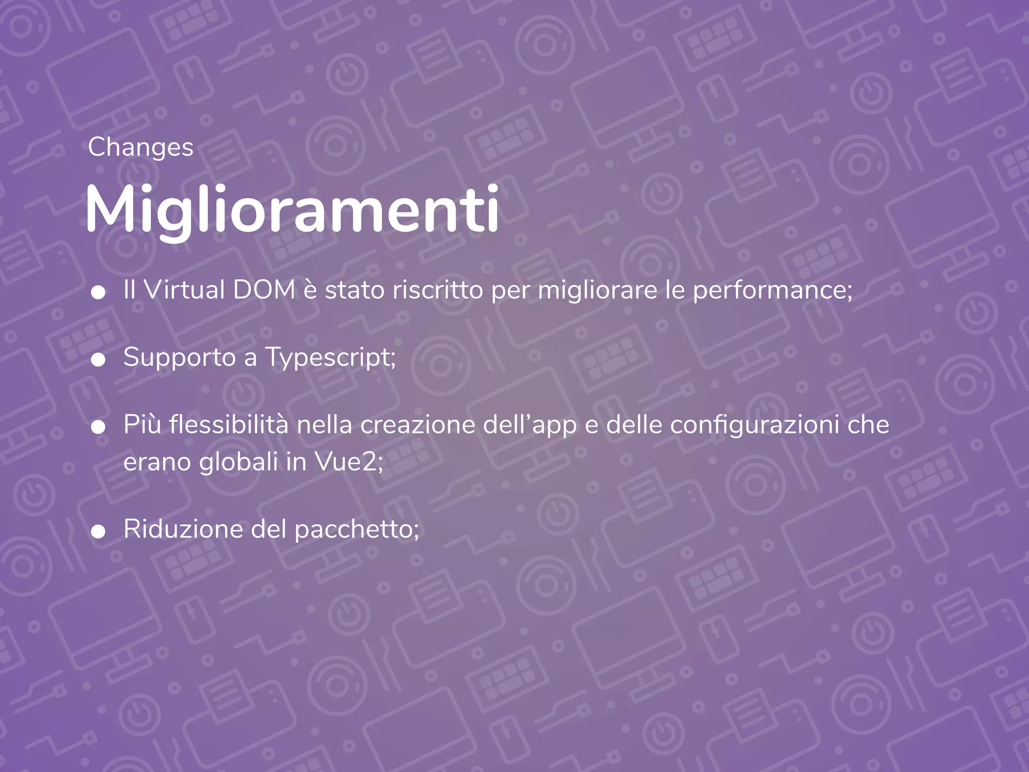 Miglioramenti
Changes
• Il Virtual DOM è stato riscritto per migliorare le performance;
• Supporto a Typescript;
• Più flessibilità nella creazione dell’app e delle configurazioni che
erano globali in Vue2;
• Riduzione del pacchetto;
 