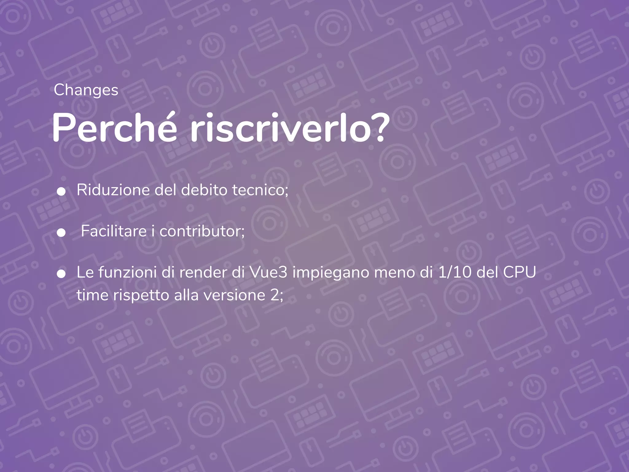 Perché riscriverlo?
Changes
• Riduzione del debito tecnico;
• Facilitare i contributor;
• Le funzioni di render di Vue3 impiegano meno di 1/10 del CPU
time rispetto alla versione 2;
 