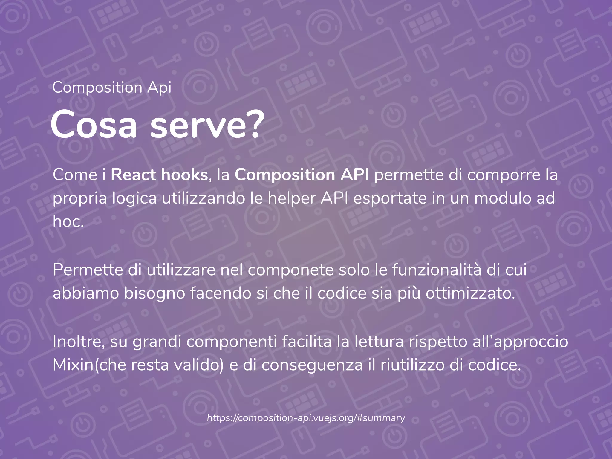 Cosa serve?
Composition Api
Come i React hooks, la Composition API permette di comporre la
propria logica utilizzando le helper API esportate in un modulo ad
hoc.
Permette di utilizzare nel componete solo le funzionalità di cui
abbiamo bisogno facendo si che il codice sia più ottimizzato.
Inoltre, su grandi componenti facilita la lettura rispetto all’approccio
Mixin(che resta valido) e di conseguenza il riutilizzo di codice.
https://composition-api.vuejs.org/#summary
 