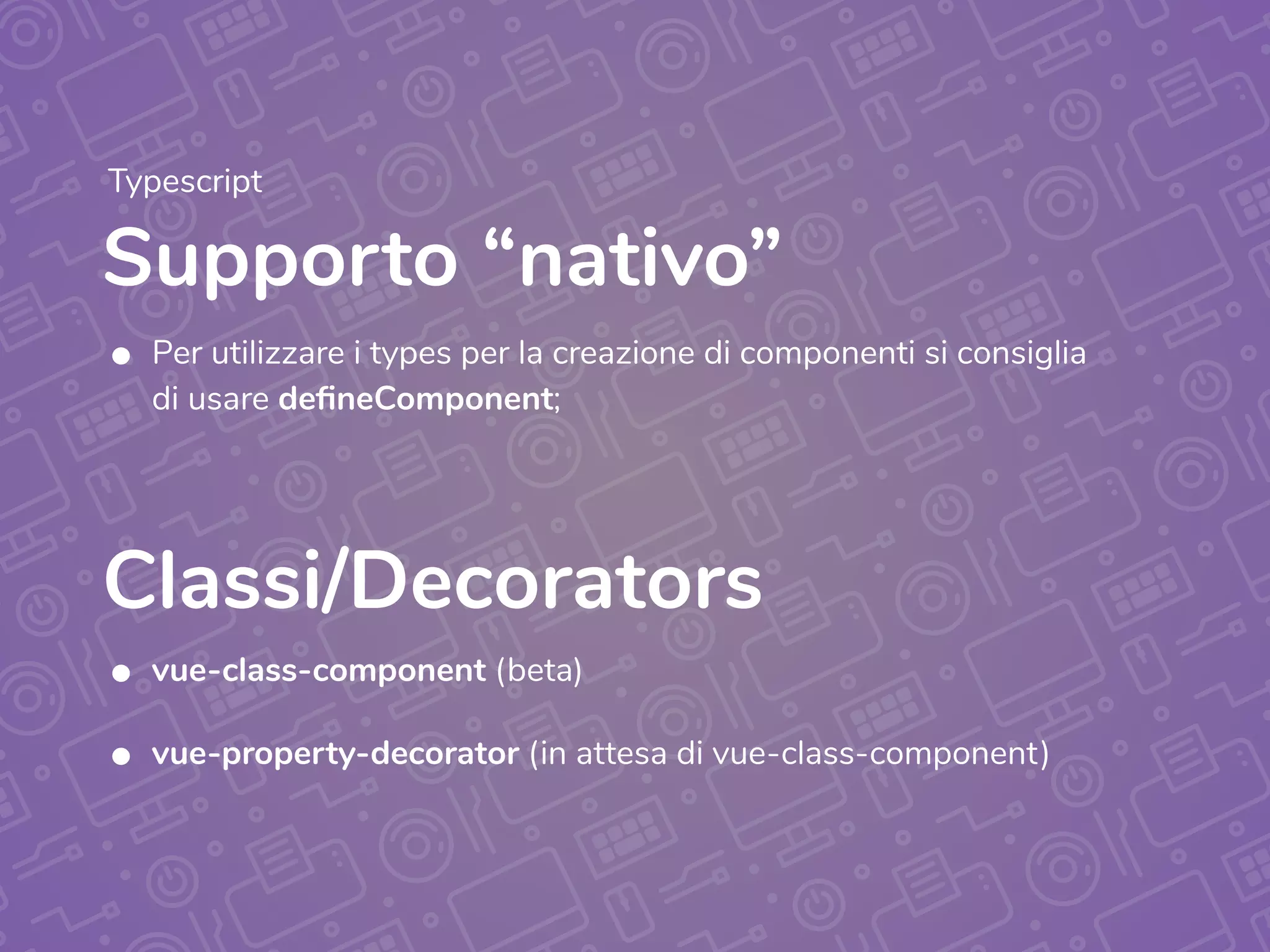 Supporto “nativo”
Typescript
• Per utilizzare i types per la creazione di componenti si consiglia
di usare defineComponent;
• vue-class-component (beta)
• vue-property-decorator (in attesa di vue-class-component)
Classi/Decorators
 