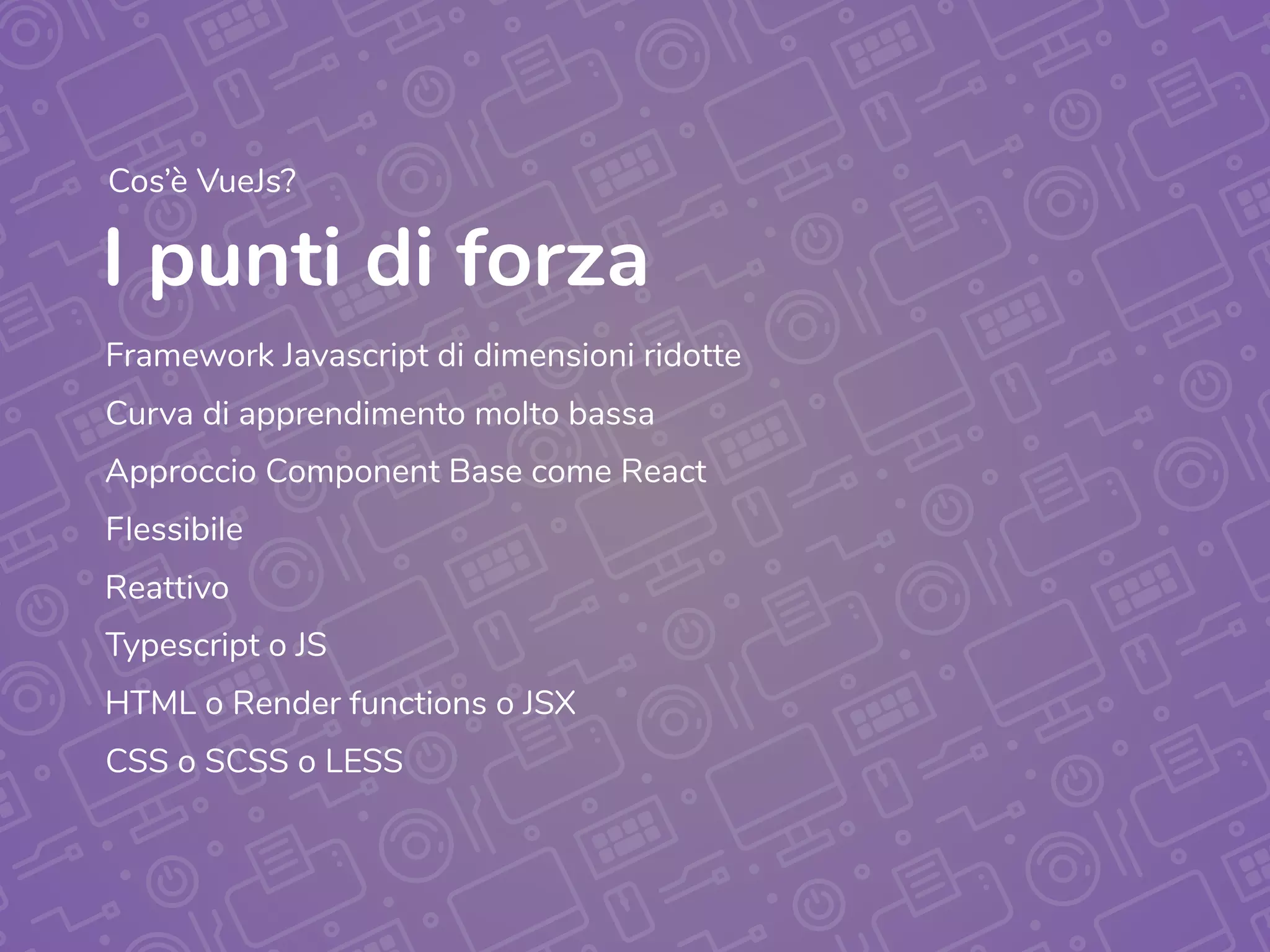 I punti di forza
Framework Javascript di dimensioni ridotte
Curva di apprendimento molto bassa
Approccio Component Base come React
Flessibile
Typescript o JS
CSS o SCSS o LESS
Reattivo
HTML o Render functions o JSX
Cos’è VueJs?
 