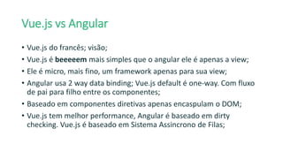 Vue.js vs Angular
• Vue.js do francês; visão;
• Vue.js é beeeeem mais simples que o angular ele é apenas a view;
• Ele é micro, mais fino, um framework apenas para sua view;
• Angular usa 2 way data binding; Vue.js default é one-way. Com fluxo
de pai para filho entre os componentes;
• Baseado em componentes diretivas apenas encaspulam o DOM;
• Vue.js tem melhor performance, Angular é baseado em dirty
checking. Vue.js é baseado em Sistema Assincrono de Filas;
 