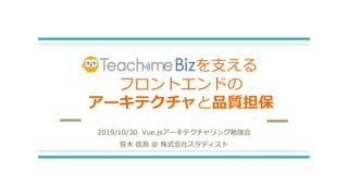 TeachmeBizを⽀える
フロントエンドの
アーキテクチャと品質担保
2019/10/30 Vue.jsアーキテクチャリング勉強会
笹⽊ 信吾 @ 株式会社スタディスト
 