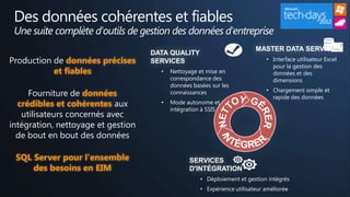 Des données cohérentes et fiables
 Une suite complète d'outils de gestion des données d'entreprise
                                                                          MASTER DATA SERVICES
                                    DATA QUALITY
Production de données précises      SERVICES                                  • Interface utilisateur Excel
                                                                                pour la gestion des
           et fiables                 •   Nettoyage et mise en                  données et des
                                          correspondance des                    dimensions
                                          données basées sur les
                                                                              • Chargement simple et
     Fourniture de données                connaissances
                                                                                rapide des données
  crédibles et cohérentes aux         •   Mode autonome et
                                          intégration à SSIS
   utilisateurs concernés avec
intégration, nettoyage et gestion
  de bout en bout des données

 SQL Server pour l'ensemble                      SERVICES
     des besoins en EIM                          D'INTÉGRATION
                                                     • Déploiement et gestion intégrés
                                                     • Expérience utilisateur améliorée
 