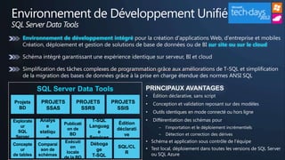 Environnement de Développement Unifié
SQL Server Data Tools
    Environnement de développement intégré
                                                                                           sur site ou sur le cloud




            SQL Server Data Tools                          PRINCIPAUX AVANTAGES
                                                           •   Édition déclarative, sans script
Projets      PROJETS         PROJETS          PROJETS      •   Conception et validation reposant sur des modèles
  BD          SSAS            SSRS              SSIS
                                                           •   Outils identiques en mode connecté ou hors ligne
Explorate   Analys                  T-SQL                  •   Différentiation des schémas pour
                       Publicati                Édition
   ur          e                   Languag                       ‒   l'importation et le déploiement incrémentiels
                        on de                  déclarati
  SQL       statiqu                    e
                         BD                       ve             ‒   Détection et correction des dérives
 Server        e                   Services
                       Exécuti                             • Schéma et application sous contrôle de l'équipe
Concepte    Comparai               Déboga
                          on                    SQL/CL     • Test local, déploiement dans toutes les versions de SQL Server
    ur       son de                   ge
                        locale                    R
de tables   schémas                 T-SQL                    ou SQL Azure
                       de la BD
 