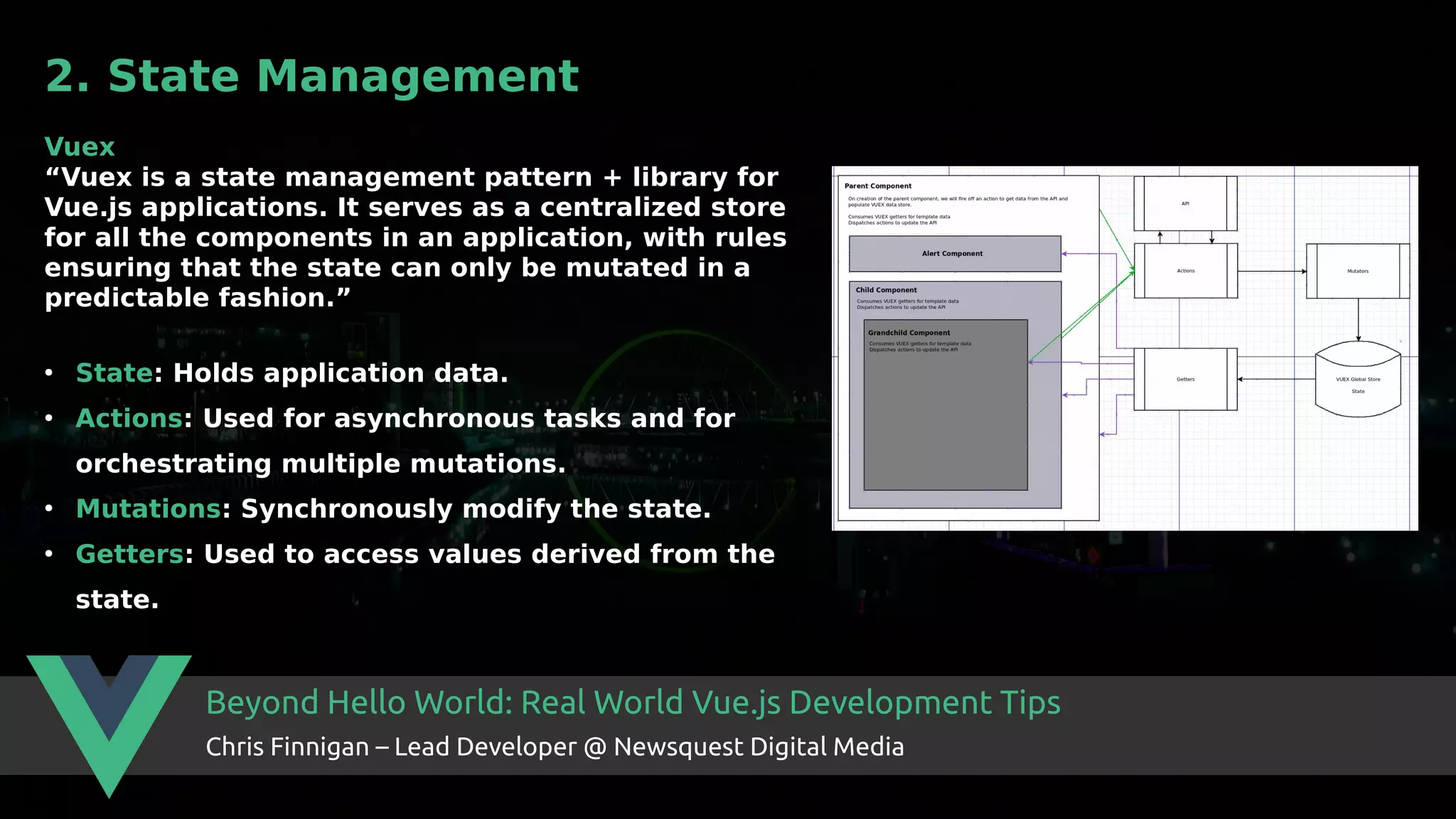 Beyond Hello World: Real World Vue.js Development Tips Chris Finnigan – Lead Developer @ Newsquest Digital Media 2. State Management Vuex “Vuex is a state management pattern + library for Vue.js applications. It serves as a centralized store for all the components in an application, with rules ensuring that the state can only be mutated in a predictable fashion.” ● State: Holds application data. ● Actions: Used for asynchronous tasks and for orchestrating multiple mutations. ● Mutations: Synchronously modify the state. ● Getters: Used to access values derived from the state. 