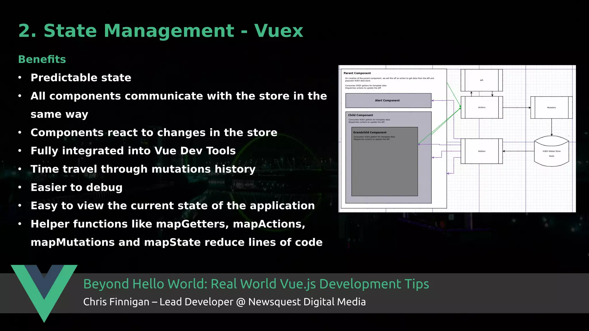 Beyond Hello World: Real World Vue.js Development Tips Chris Finnigan – Lead Developer @ Newsquest Digital Media 2. State Management - Vuex Benefits ● Predictable state ● All components communicate with the store in the same way ● Components react to changes in the store ● Fully integrated into Vue Dev Tools ● Time travel through mutations history ● Easier to debug ● Easy to view the current state of the application ● Helper functions like mapGetters, mapActions, mapMutations and mapState reduce lines of code 