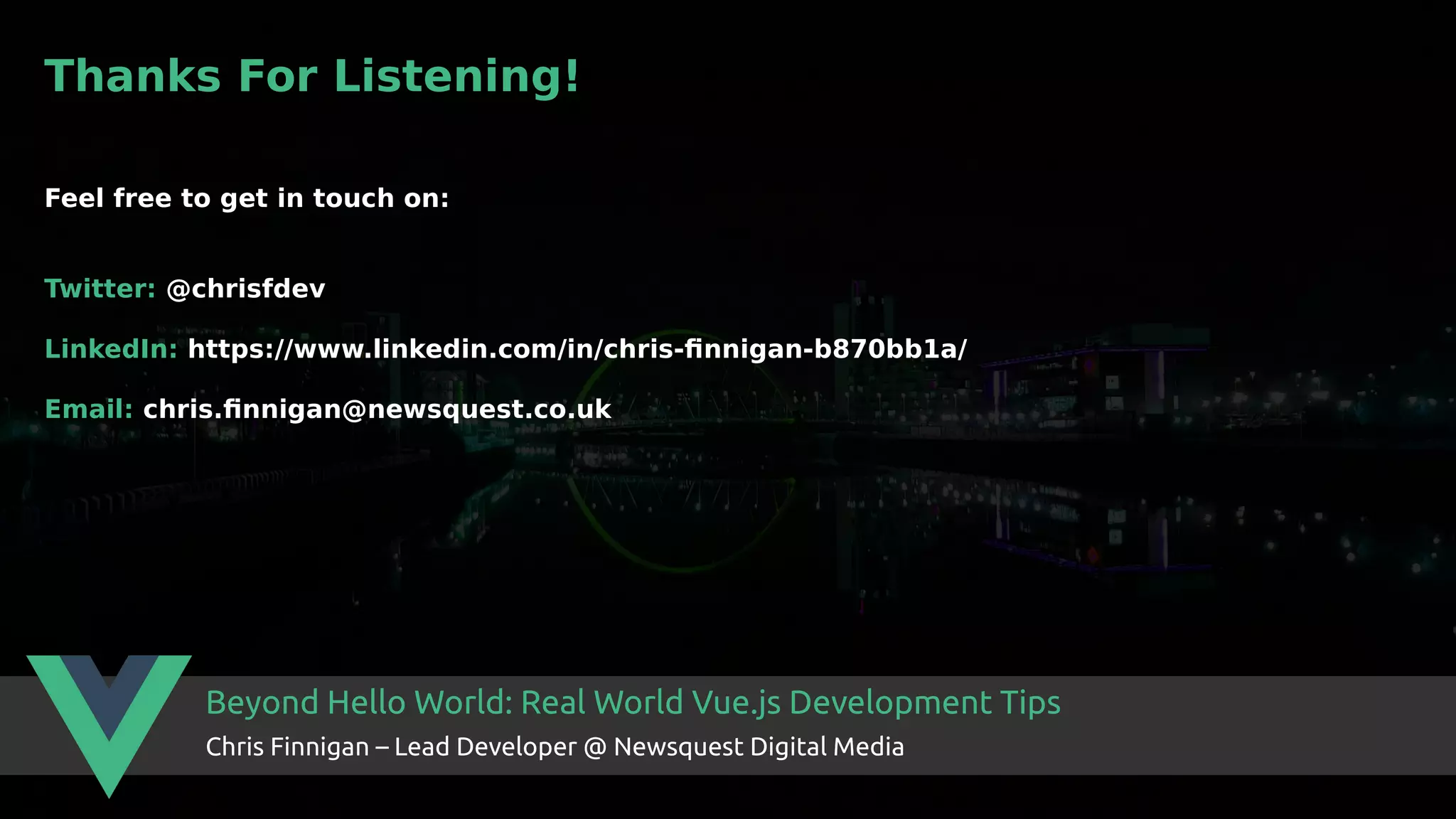 Beyond Hello World: Real World Vue.js Development Tips Chris Finnigan – Lead Developer @ Newsquest Digital Media Thanks For Listening! Feel free to get in touch on: Twitter: @chrisfdev LinkedIn: https://www.linkedin.com/in/chris-finnigan-b870bb1a/ Email: chris.finnigan@newsquest.co.uk 