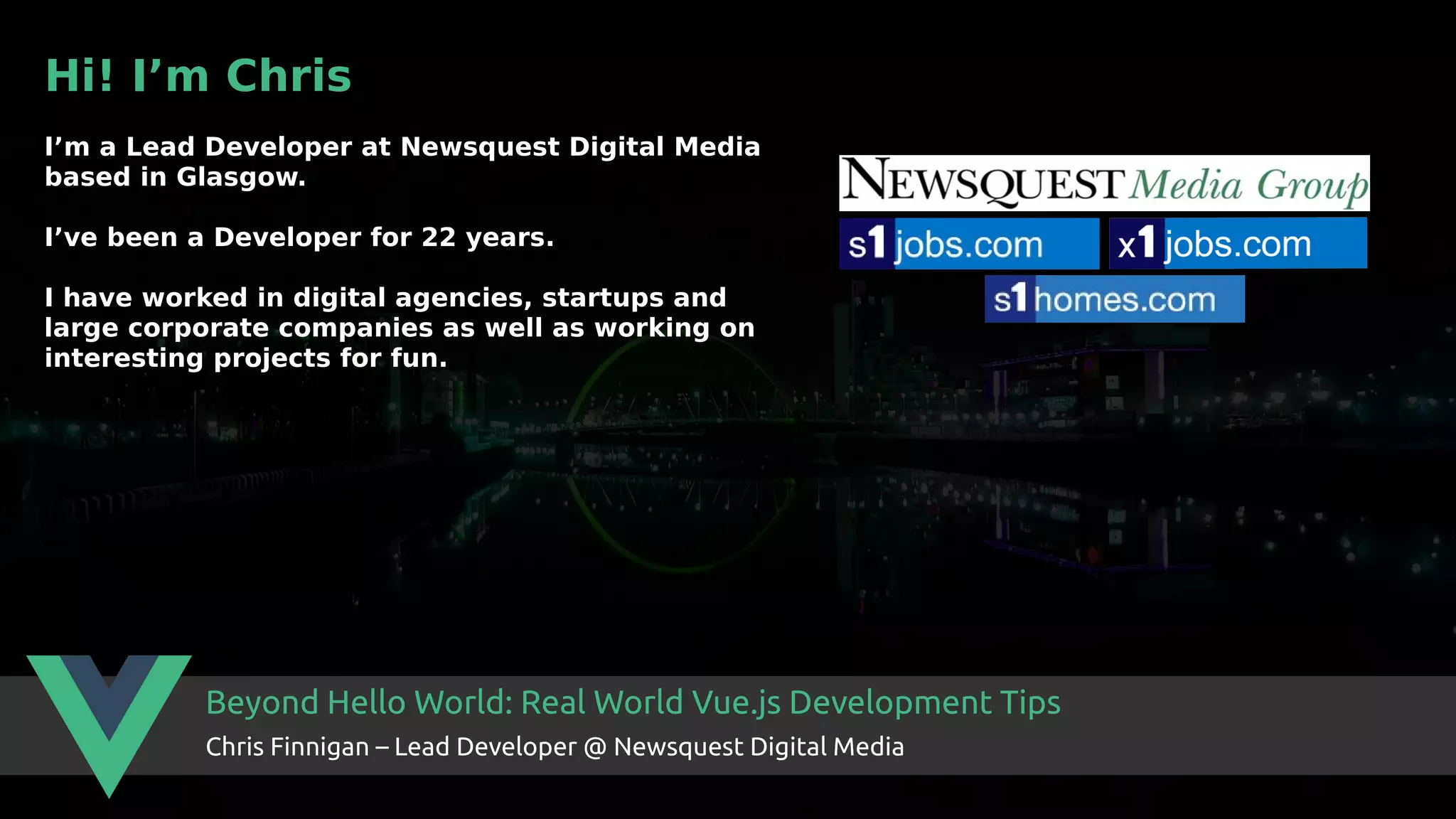 Beyond Hello World: Real World Vue.js Development Tips Chris Finnigan – Lead Developer @ Newsquest Digital Media Hi! I’m Chris I’m a Lead Developer at Newsquest Digital Media based in Glasgow. I’ve been a Developer for 22 years. I have worked in digital agencies, startups and large corporate companies as well as working on interesting projects for fun. 