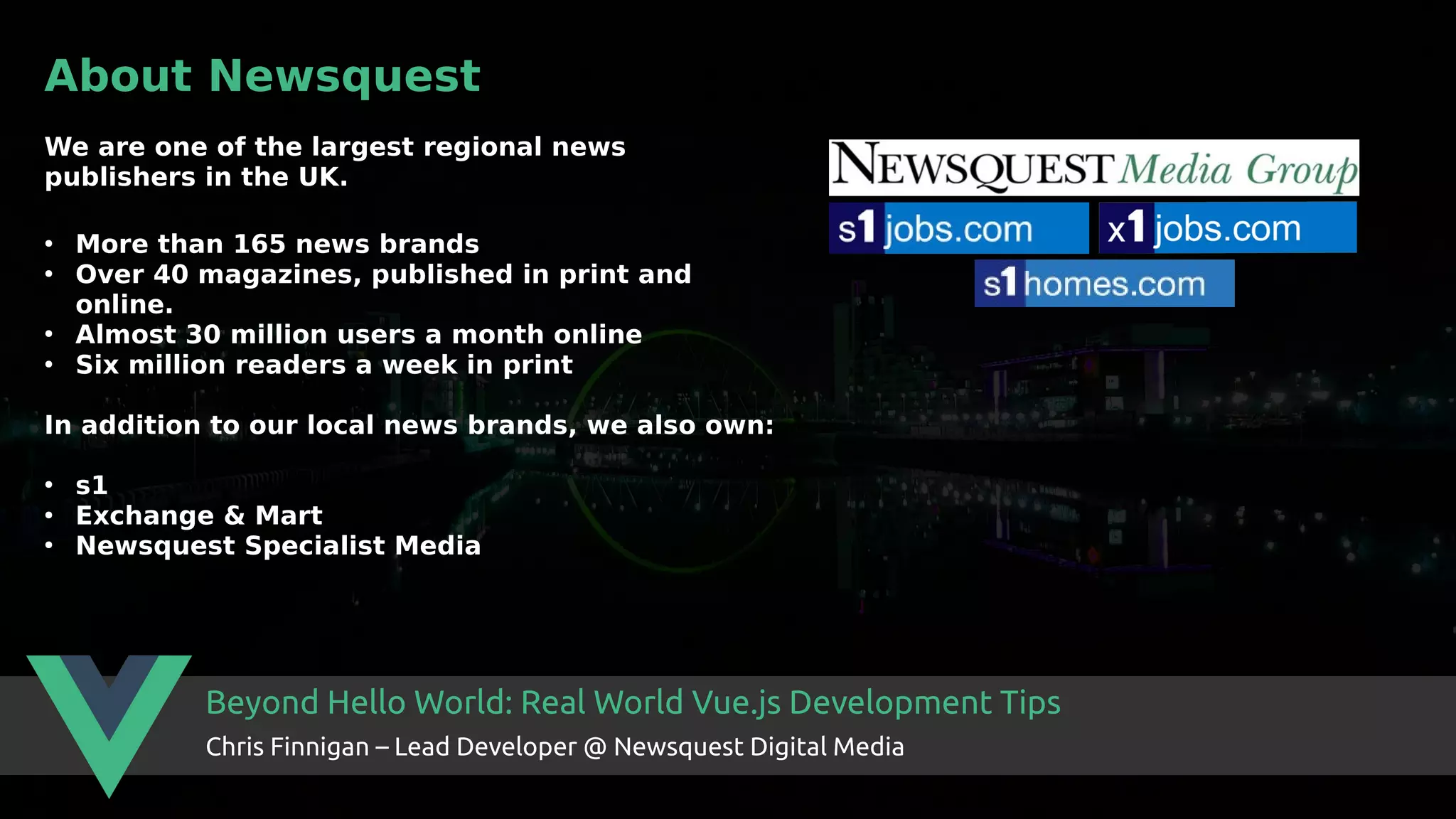 Beyond Hello World: Real World Vue.js Development Tips Chris Finnigan – Lead Developer @ Newsquest Digital Media About Newsquest We are one of the largest regional news publishers in the UK. ● More than 165 news brands ● Over 40 magazines, published in print and online. ● Almost 30 million users a month online ● Six million readers a week in print In addition to our local news brands, we also own: ● s1 ● Exchange & Mart ● Newsquest Specialist Media 