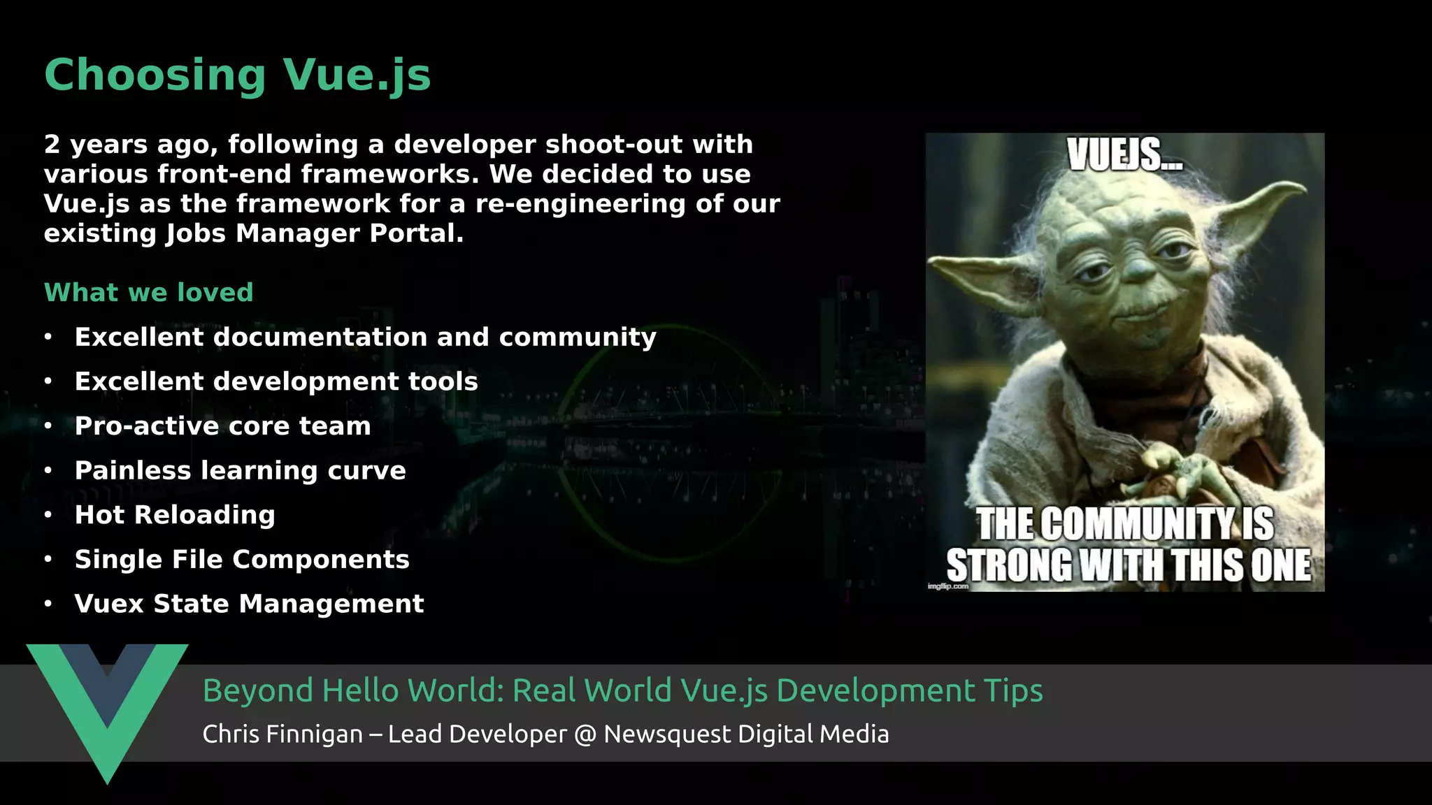 Beyond Hello World: Real World Vue.js Development Tips Chris Finnigan – Lead Developer @ Newsquest Digital Media Choosing Vue.js 2 years ago, following a developer shoot-out with various front-end frameworks. We decided to use Vue.js as the framework for a re-engineering of our existing Jobs Manager Portal. What we loved ● Excellent documentation and community ● Excellent development tools ● Pro-active core team ● Painless learning curve ● Hot Reloading ● Single File Components ● Vuex State Management 
