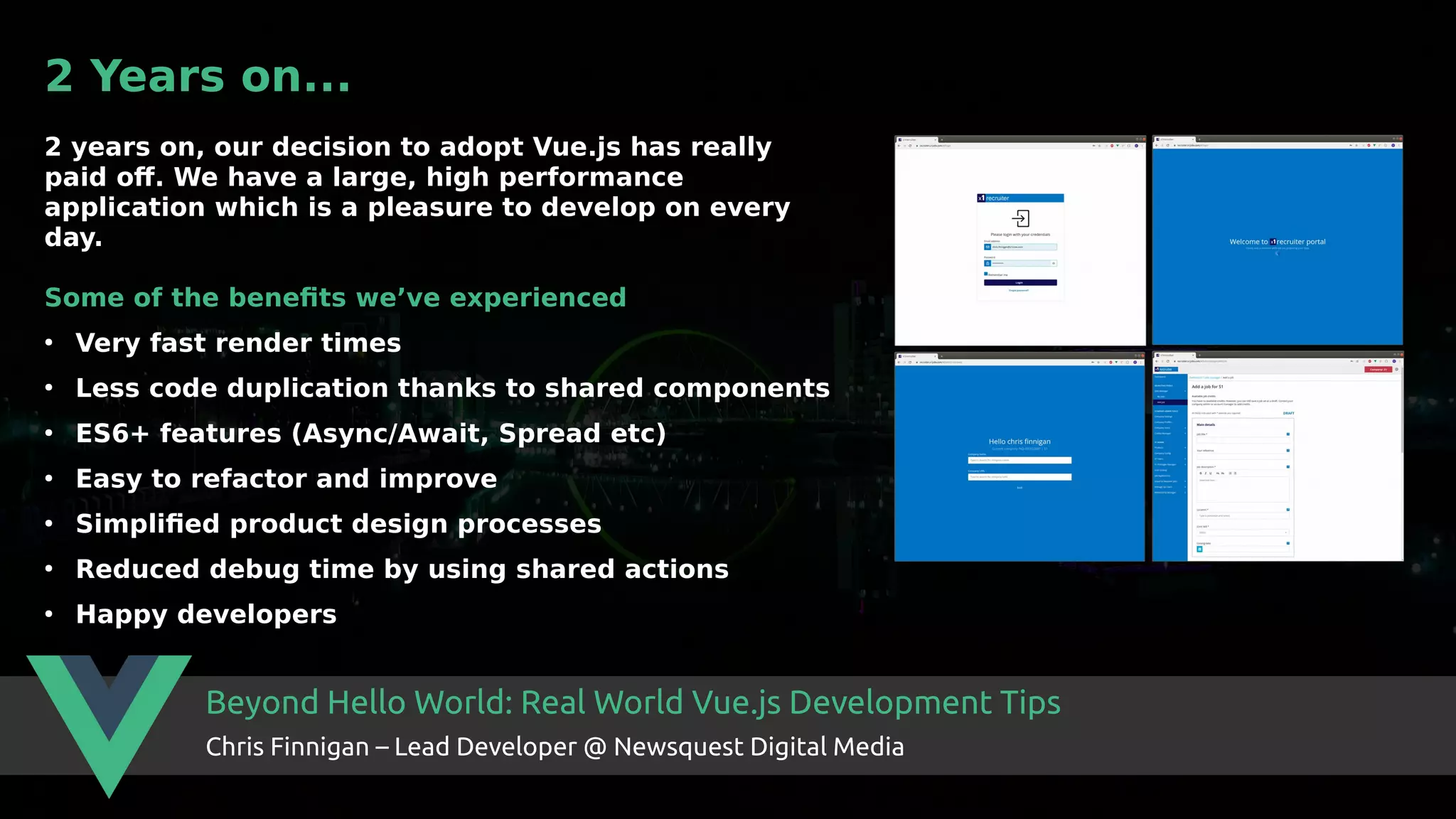 Beyond Hello World: Real World Vue.js Development Tips Chris Finnigan – Lead Developer @ Newsquest Digital Media 2 Years on... 2 years on, our decision to adopt Vue.js has really paid off. We have a large, high performance application which is a pleasure to develop on every day. Some of the benefits we’ve experienced ● Very fast render times ● Less code duplication thanks to shared components ● ES6+ features (Async/Await, Spread etc) ● Easy to refactor and improve ● Simplified product design processes ● Reduced debug time by using shared actions ● Happy developers 