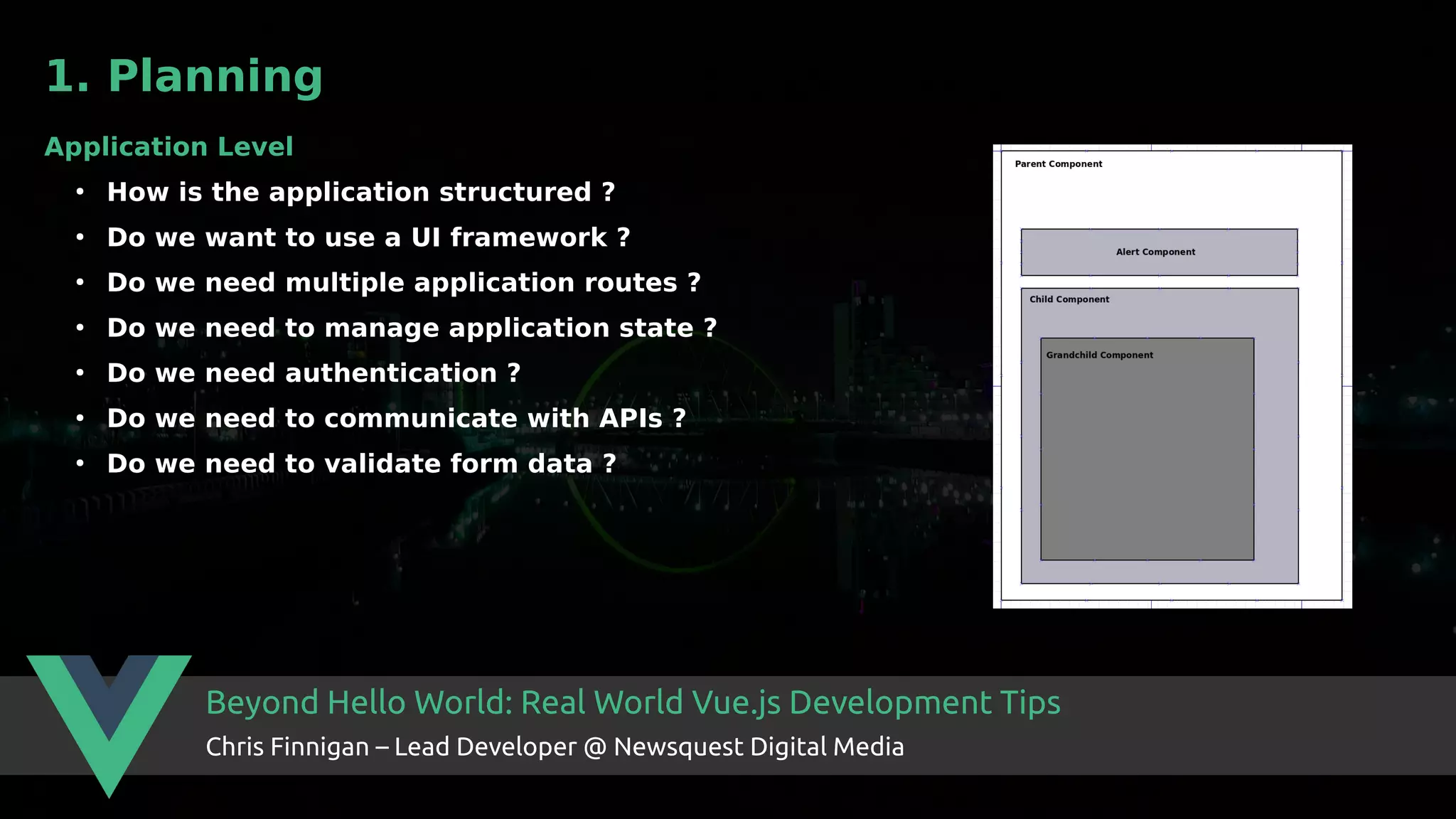 Beyond Hello World: Real World Vue.js Development Tips Chris Finnigan – Lead Developer @ Newsquest Digital Media 1. Planning Application Level ● How is the application structured ? ● Do we want to use a UI framework ? ● Do we need multiple application routes ? ● Do we need to manage application state ? ● Do we need authentication ? ● Do we need to communicate with APIs ? ● Do we need to validate form data ? 