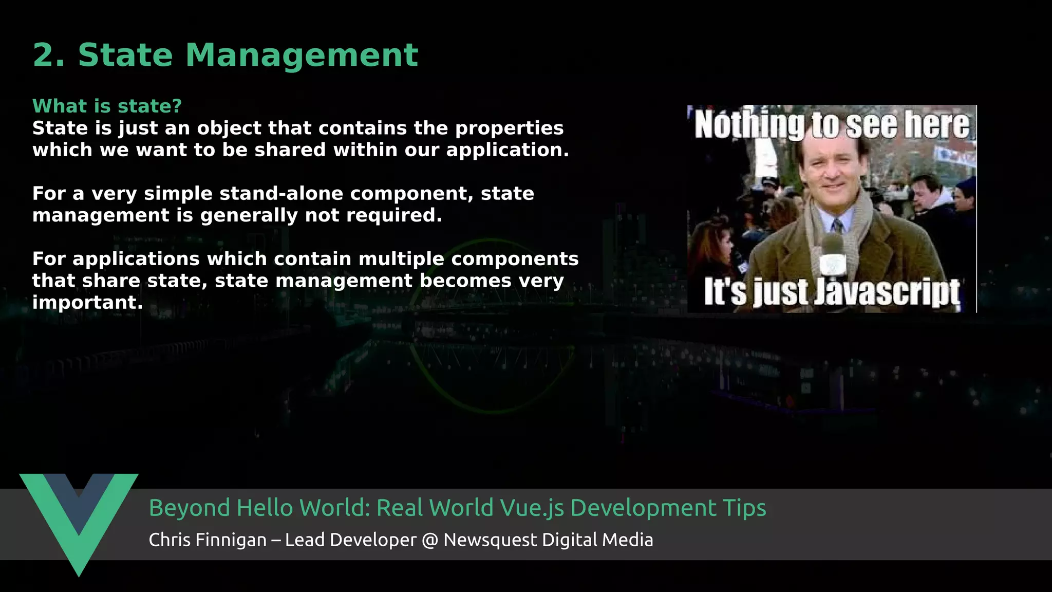 Beyond Hello World: Real World Vue.js Development Tips Chris Finnigan – Lead Developer @ Newsquest Digital Media 2. State Management What is state? State is just an object that contains the properties which we want to be shared within our application. For a very simple stand-alone component, state management is generally not required. For applications which contain multiple components that share state, state management becomes very important. 