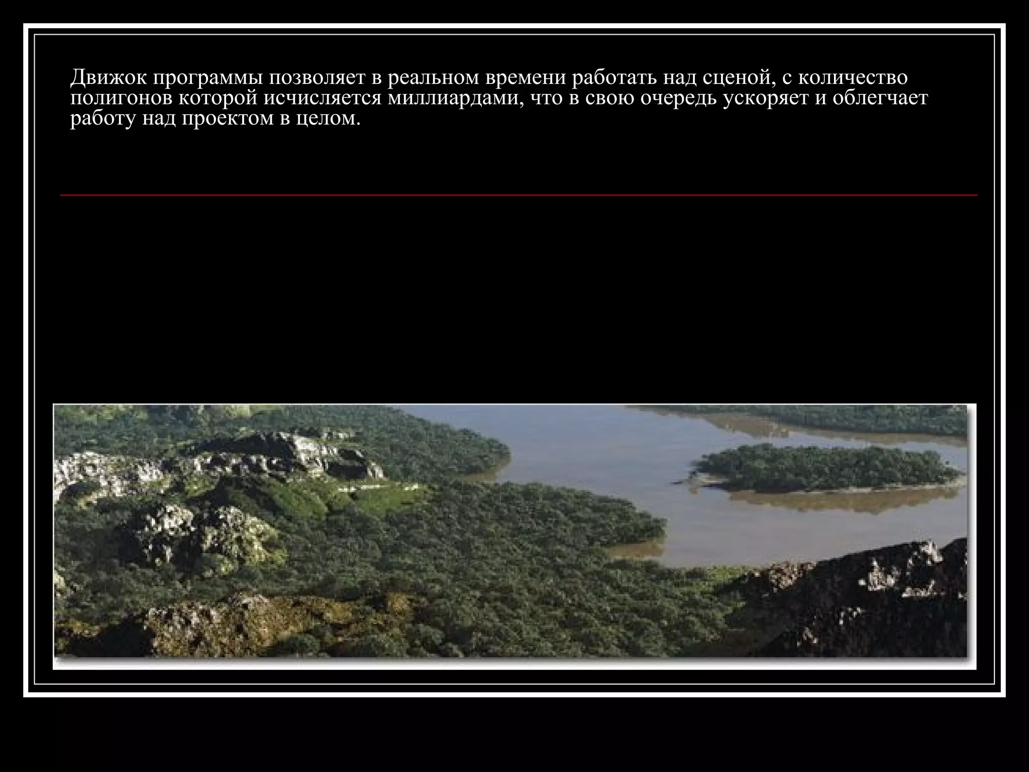 Движок программы позволяет в реальном времени работать над сценой, с количество
полигонов которой исчисляется миллиардами, что в свою очередь ускоряет и облегчает
работу над проектом в целом.
 